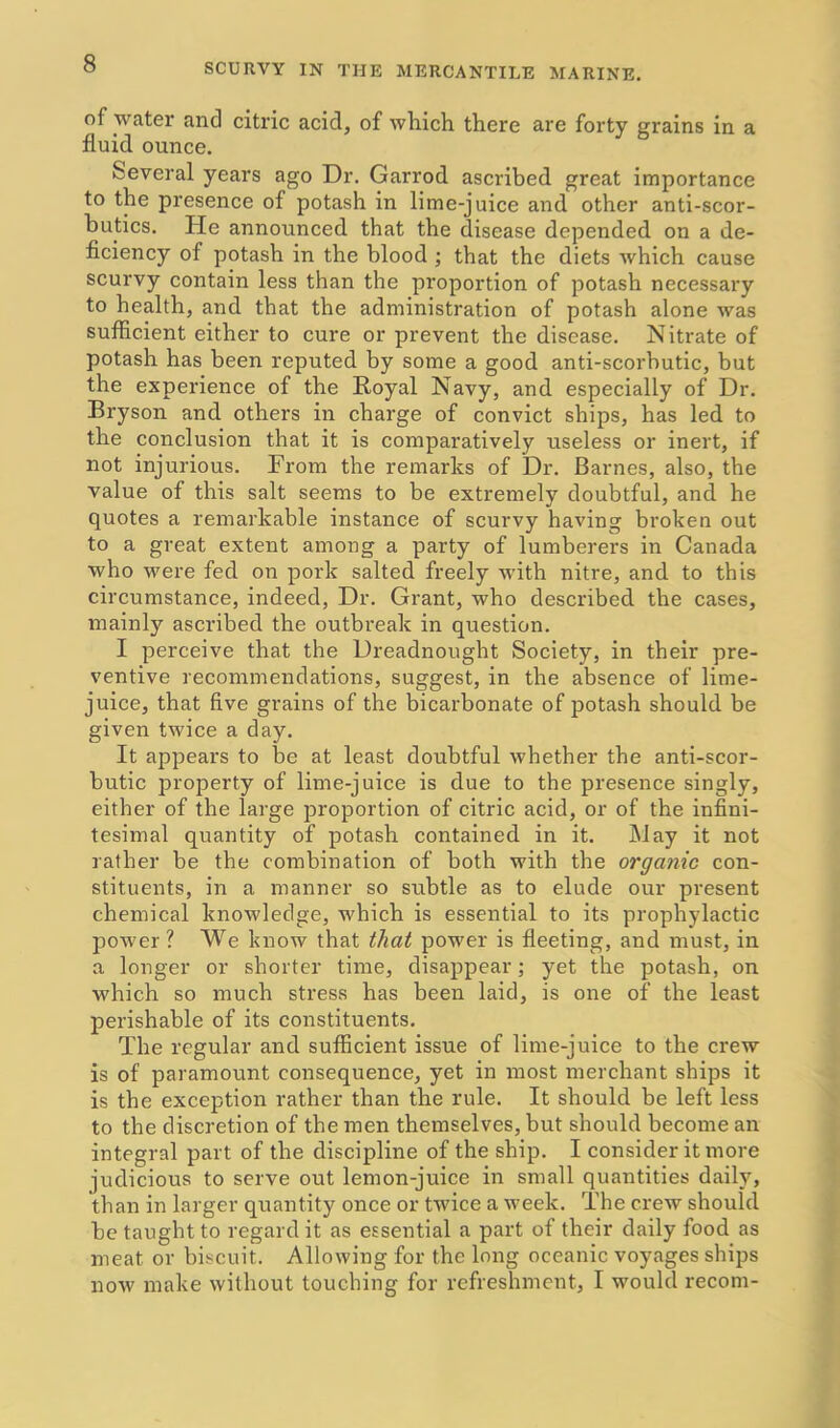 of water and citric acid, of which there are forty grains in a fluid ounce. Several years ago Dr. Garrod ascribed great importance to the presence of potash in lime-juice and other anti-scor- butics. He announced that the disease depended on a de- ficiency of potash in the blood ; that the diets which cause scurvy contain less than the proportion of potash necessary to health, and that the administration of potash alone was sufficient either to cure or prevent the disease. Nitrate of potash has been reputed by some a good anti-scorbutic, but the experience of the Royal Navy, and especially of Dr. Bryson and others in charge of convict ships, has led to the conclusion that it is comparatively useless or inert, if not injurious. From the remarks of Dr. Barnes, also, the value of this salt seems to be extremely doubtful, and he quotes a remarkable instance of scurvy having broken out to a great extent among a party of lumberers in Canada who were fed on pork salted freely with nitre, and to this circumstance, indeed, Dr. Grant, who described the cases, mainly ascribed the outbreak in question. I perceive that the Dreadnought Society, in their pre- ventive recommendations, suggest, in the absence of lime- juice, that five grains of the bicarbonate of potash should be given twice a day. It appears to be at least doubtful whether the anti-scor- butic property of lime-juice is due to the presence singly, either of the large proportion of citric acid, or of the infini- tesimal quantity of potash contained in it. May it not rather be the combination of both with the organic con- stituents, in a manner so subtle as to elude our present chemical knowledge, which is essential to its prophylactic power? We know that that power is fleeting, and must, in a longer or shorter time, disappear; yet the potash, on which so much stress has been laid, is one of the least perishable of its constituents. The regular and sufficient issue of lime-juice to the crew is of paramount consequence, yet in most merchant ships it is the exception rather than the rule. It should be left less to the discretion of the men themselves, but should become an integral part of the discipline of the ship. I consider it more judicious to serve out lemon-juice in small quantities daily, than in larger quantity once or twice a week. The crew should be taught to regard it as essential a part of their daily food as meat or biscuit. Allowing for the long oceanic voyages ships now make without touching for refreshment, I would recom-