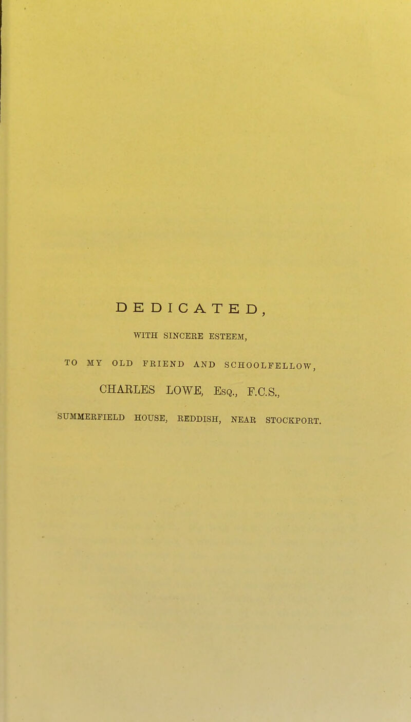 DEDICATED, WITH SINCEEE ESTEEM, TO MY OLD FRIEND AND SCHOOLFELLOW, CHARLES LOWE, Esq., F.C.S., SUMMERFIELD HOUSE, REDDISH, NEAR STOCKPORT.