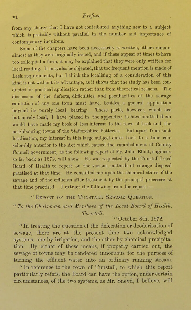 from any charge that I have not contributed anything new to a subject which is probably without parallel in the number and importance of contemporary inquirers. Some of the chapters have been necessarily re-writteu, others remain almost as they were originally issued, and if these appear at times to have too colloquial a form, it may be explained that they were only written for local reading. It may also be objected, that too frequent mention is made of Leek requirements, but T think the localising of a consideration of this kind is not without its advantage, as it shows that the study has been con- ducted for practical application rather than from theoretical reasons. The discussion of the defects, difficulties, and peculiarities of the sewage sanitation of any one town must have, besides, a general application beyond its purely local bearing. Those parts, however, which are but purely local, T have placed in the appendix; to have omitted them would have made my book of less interest to the town of Leek and the neighbouring towns of the Staffordshire Potteries. But apart from such localisation, my interest'in this large subject dates back to a time con- siderably anterior to the Act which caused the establishment of County Council government, as the following report of Mr. John Elliot, engineer, so far back as 1872, will show. He M'as requested by the Tunstall Local Board of Health to report on the various methods of sewage disposal practised at that time. He consulted me upon the chemical states of the sewage and of the effluents after treatment by the principal processes at that time practised. I extract the following from his report:— Report of the Tunstall Sewage Question.  To the Chairman and Members of the Local Board of Health, Tunstall.  October 8th, 1872.  In treating the question of the defecation or deodorisation of sewage, there are at the present time two acknowledged systems, one by irrigation, and the other by chemical precipita- tion. By either of these means, if properly carried out, the sewage of towns may be rendered innocuous for the purpose of turning the effluent water into an ordinary running stream.  In reference to the town of Tunstall, to which this report particularly refers, the Board can have the option, under certain circumstances, of the two systems, as Mr. Sneyd, I believe, will