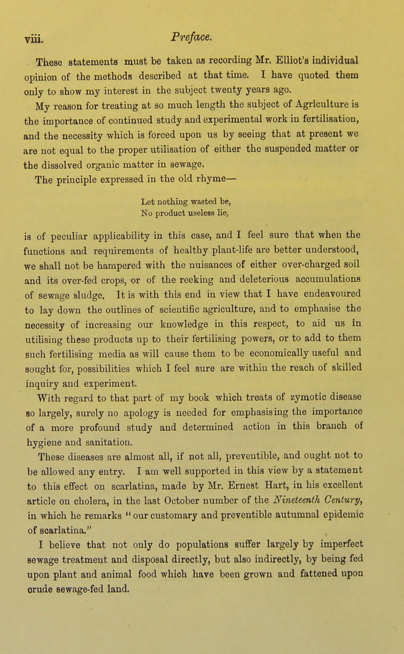 These statements must be taken as recording Mr. Elliot's individual opinion of the methods described at that time. I have quoted them only to show my interest in the subject twenty years ago. My reason for treating at so much length the subject of Agriculture is the importance of continued study and experimental work in fertilisation, and the necessity which is forced upon us by seeing that at present we are not equal to the proper utilisation of either the suspended matter or the dissolved organic matter in sewage. The principle expressed in the old rhyme— Let nothing wasted be, No product useless lie, is of peculiar applicability in this case, and I feel sure that when the functions and requirements of healthy plant-life are better understood, we shall not be hampered with the nuisances of either over-charged soil and its over-fed crops, or of the reeking and deleterious accumulations of sewage sludge. It is with this end in view that I have endeavoured to lay down the outlines of scientific agriculture, and to emphasise the necessity of increasing our knowledge in this respect, to aid us in utilising these products up to their fertilising powers, or to add to them such fertilising media as will cause them to be economically useful and sought for, possibilities which I feel sure are within the reach of skilled inquiry and experiment. With regard to that part of my book which treats of zymotic disease so largely, surely no apology is needed for emphasising the importance of a more profound study and determined action in this branch of hygiene and sanitation. These diseases are almost all, if not all, preveutible, and ought not to be allowed any entry. I am well supported in this view by a statement to this effect on scarlatina, made by Mr. Ernest Hart, in his excellent article on cholera, in the last October number of the Nineteenth Century^ in which he remarks *' our customary and preventible autumnal epidemic of scarlatina. I believe that not only do populations suffer largely by imperfect sewage treatment and disposal directly, but also indirectly, by being fed upon plant and animal food which have been grown and fattened upon crude sewage-fed land.