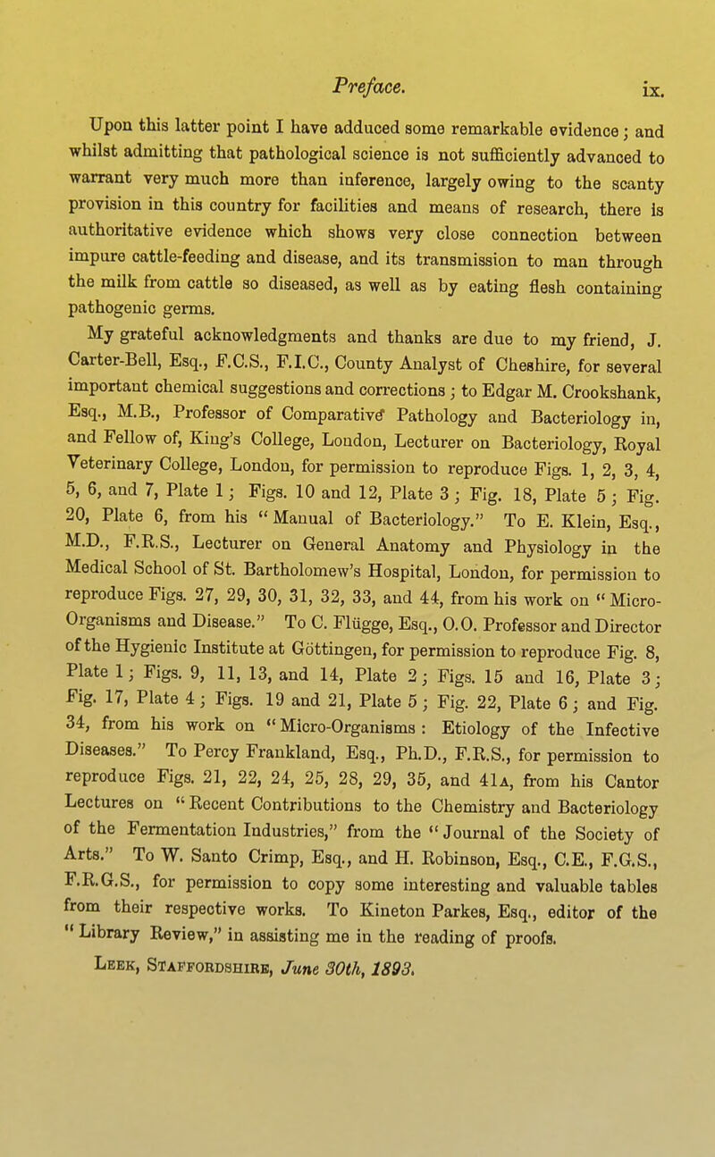 Upon this latter point I have adduced some remarkable evidence; and whilst admitting that pathological science is not sufficiently advanced to warrant very much more than inference, largely owing to the scanty provision in this country for facilities and means of research, there is authoritative evidence which shows very close connection between impure cattle-feeding and disease, and its transmission to man throuc^h the milk from cattle so diseased, as well as by eating flesh containing pathogenic germs. My grateful acknowledgments and thanks are due to my friend, J. Carter-Bell, Esq., F.C.S., F.LC, County Analyst of Cheshire, for several important chemical suggestions and corrections ; to Edgar M. Crookshank, Esq., M.B., Professor of Comparative Pathology and Bacteriology in, and Fellow of, King's College, Loudon, Lecturer on Bacteriology, Royal Veterinary College, London, for permission to reproduce Figs. 1, 2, 3, 4, 5, 6, and 7, Plate 1; Figs. 10 and 12, Plate 3 ; Fig. 18, Plate 5 ; Fig. 20, Plate 6, from his Manual of Bacteriology. To E. Klein, Esq., M.D., F.R.S., Lecturer on General Anatomy and Physiology in the Medical School of St. Bartholomew's Hospital, London, for permission to reproduce Figs. 27, 29, 30, 31, 32, 33, and 44, from his work on  Micro- organisms and Disease. To C. Fliigge, Esq., 0.0. Professor and Director of the Hygienic Institute at Gottingen, for permission to reproduce Fig. 8, Plate 1; Figs. 9, 11, 13, and 14, Plate 2; Figs. 15 and 16, Plate 3; Fig. 17, Plate 4; Figs. 19 and 21, Plate 5; Fig. 22, Plate 6; and Fig. 34, from his work on  Micro-Organisms : Etiology of the Infective Diseases. To Percy Frankland, Esq., Ph.D., F.R.S., for permission to reproduce Figs. 21, 22, 24, 25, 28, 29, 35, and 41a, from his Cantor Lectures on  Recent Contributions to the Chemistry and Bacteriology of the Fermentation Industries, from the «' Journal of the Society of Arts. To W. Santo Crimp, Esq., and H. Robinson, Esq., C.E., F.G.S., F.R.G.S., for permission to copy some interesting and valuable tables from their respective works. To Kineton Parkes, Esq., editor of the •* Library Review, in assisting me in the reading of proofs. Leek, Stapfordshirb, June 30th, 1893.