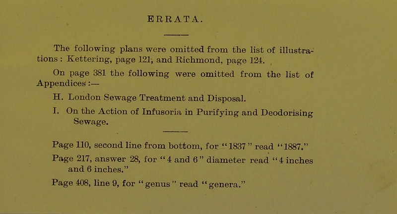 ERRATA. The following plans were omitted from the list of illustra- tions : Kettering, page 121, and Richmond, page 124. On page 381 the following were omitted from the list of Appendices:— H. London Sewage Treatment and Disposal. I. On the Action of Infusoria in Purifying and Deodorising Sewage. Page 110, second line from bottom, for 1837 read 1887. Page 217, answer 28, for 4 and 6 diameter read 4 inches and 6 inches.