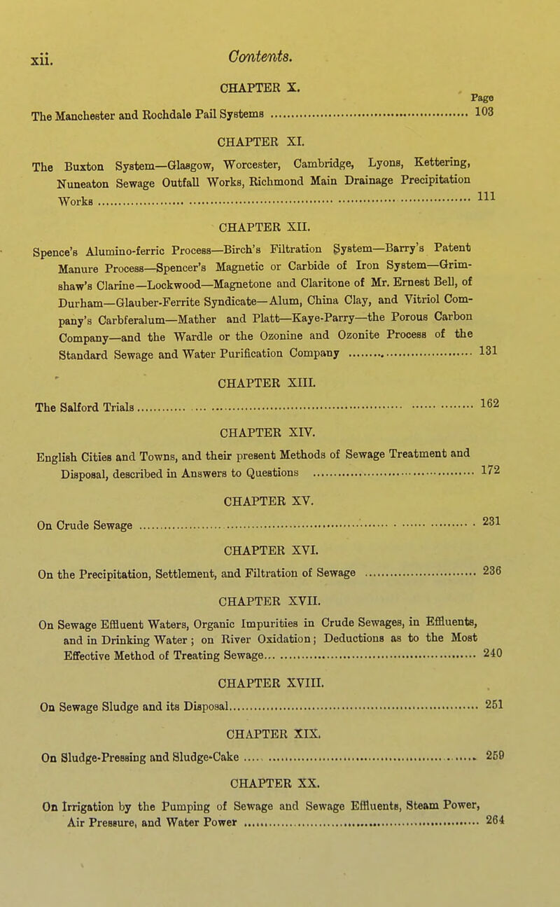 CHAPTER X. Page The Manchester and Rochdale Pail Systems 103 CHAPTER XI. The Buxton System—Glasgow, Worcester, Cambridge, Lyons, Kettering, Nuneaton Sewage Outfall Works, Richmond Main Drainage Precipitation Works CHAPTER XII. Spence's Alumino-ferric Process—Birch's Filtration System-Barry's Patent Manure Process—Spencer's Magnetic or Carbide of Iron System—Grim- shaw's Clarine—Lockwood—Magnetone and Claritone of Mr. Ernest Bell, of Durham—Glauber-Ferrite Syndicate—Alum, China Clay, and Vitriol Com- pany's Carbferalum-Mather and Piatt—Kaye-Parry—the Porous Carbon Company—and the Wardle or the Ozonine and Ozonite Process of the Standard Sewage and Water Purification Company 131 CHAPTER XIII. The Saltord Trials 162 CHAPTER XIV. English Cities and Towns, and their present Methods of Sewage Treatment and Disposal, described in Answers to Questions 172 CHAPTER XV. On Crude Sewage • 231 CHAPTER XVI. On the Precipitation, Settlement, and Filtration of Sewage 236 CHAPTER XVII. On Sewage Effluent Waters, Organic Impurities in Crude Sewages, in Effluents, and in Drinking Water; on River Oxidation; Deductions as to the Most Effective Method of Treating Sewage 240 CHAPTER XVIII. On Sewage Sludge and its Disposal 251 CHAPTER XIX On Sludge-Pressing and SludgcCake 259 CHAPTER XX. On Irrigation by the Pumping of Sewage and Sewage Effluents, Steam Power, Air Pressure, and Water Power 264