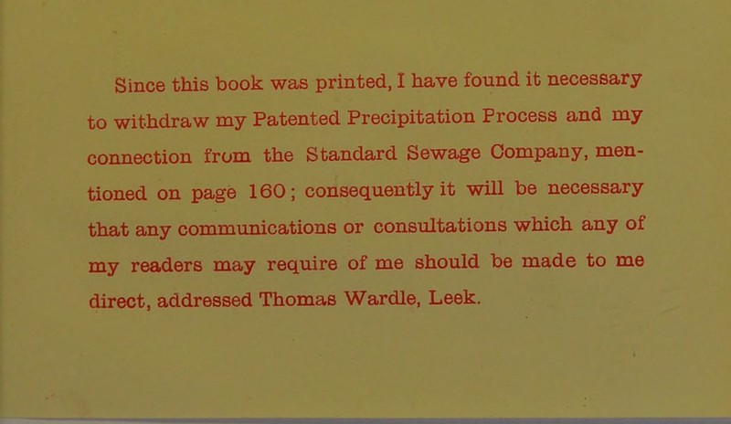to withdraw my Patented Precipitation Process and my connection from the Standard Sewage Company, men- tioned on page 160; consequently it will be necessary that any communications or consultations which any of my readers may require of me should be made to me direct, addressed Thomas Wardle, Leek.
