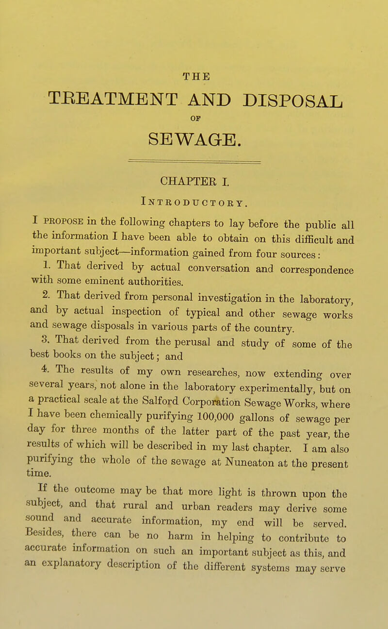 THE TJREATMENT AND DISPOSAL OF SEWAGE. CHAPTER I Introductory. I PROPOSE in the following chapters to lay before the public all the information I have been able to obtain on this difficult and important subject—information gained from four sources: 1. That derived by actual conversation and correspondence with some eminent authorities. 2. That derived from personal investigation in the laboratory, and by actual inspection of typical and other sewage works and sewage disposals in various parts of the country. 3. That derived from the perusal and study of some of the best books on the subject; and 4. The results of my own researches, now extending over several years, not alone in the laboratory experimentally, but on a practical scale at the Salford Corporation Sewage Works, where I have been chemically purifying 100,000 gallons of sewage per day for three months of the latter part of the past year, the results of which will be described in my last chapter. I am also purifying the whole of the sewage at Nuneaton at the present time. If the outcome maybe that more light is thrown upon the subject, and that rural and urban readers may derive some sound and accurate information, my end will be served. Besides, there can be no harm in helping to contribute to accurate information on such an important subject as this, and an explanatory description of the different systems may serve