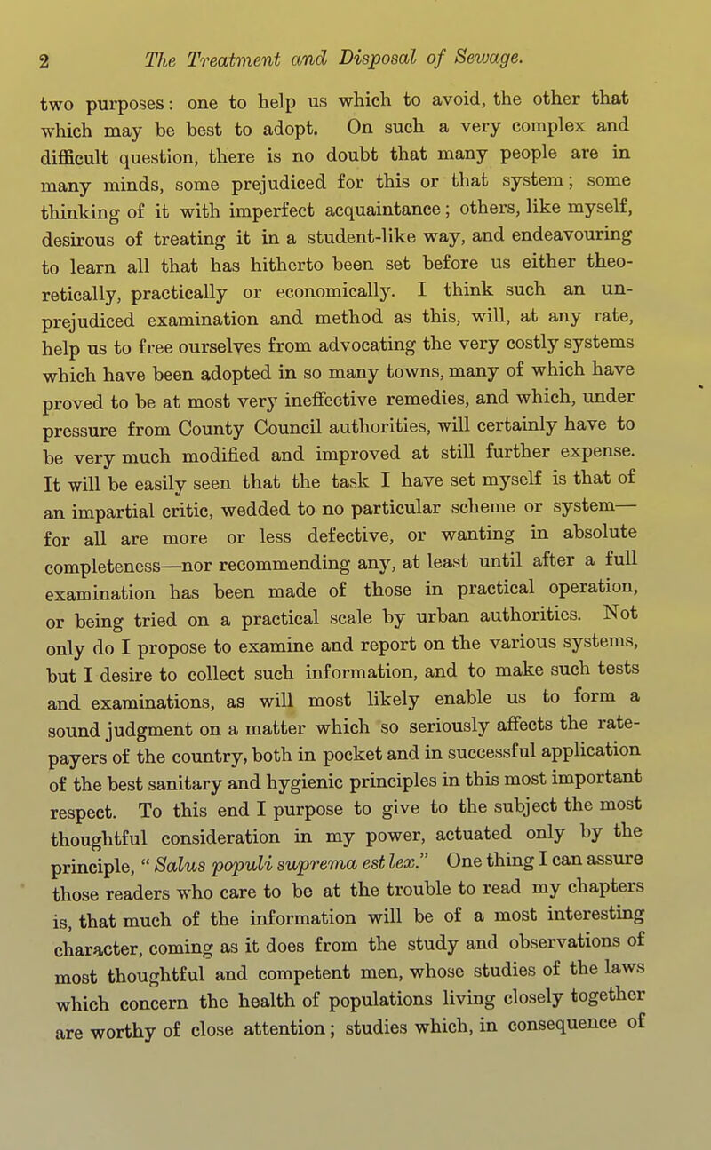two purposes: one to help us which to avoid, the other that which may be best to adopt. On such a very complex and difficult question, there is no doubt that many people are in many minds, some prejudiced for this or that system; some thinking of it with imperfect acquaintance; others, like myself, desirous of treating it in a student-like way, and endeavouring to learn all that has hitherto been set before us either theo- retically, practically or economically. I think such an un- prejudiced examination and method as this, will, at any rate, help us to free ourselves from advocating the very costly systems which have been adopted in so many towns, many of which have proved to be at most very ineffective remedies, and which, under pressure from County Council authorities, will certainly have to be very much modified and improved at still further expense. It will be easily seen that the task I have set myself is that of an impartial critic, wedded to no particular scheme or system— for all are more or less defective, or wanting in absolute completeness—nor recommending any, at least until after a full examination has been made of those in practical operation, or being tried on a practical scale by urban authorities. Not only do I propose to examine and report on the various systems, but I desire to collect such information, and to make such tests and examinations, as will most likely enable us to form a sound judgment on a matter which so seriously affects the rate- payers of the country, both in pocket and in successful application of the best sanitary and hygienic principles in this most important respect. To this end I purpose to give to the subject the most thoughtful consideration in my power, actuated only by the principle,  Salus populi suprema est lex. One thing I can assure those readers who care to be at the trouble to read my chapters is, that much of the information will be of a most interesting character, coming as it does from the study and observations of most thoughtful and competent men, whose studies of the laws which concern the health of populations living closely together are worthy of close attention; studies which, in consequence of