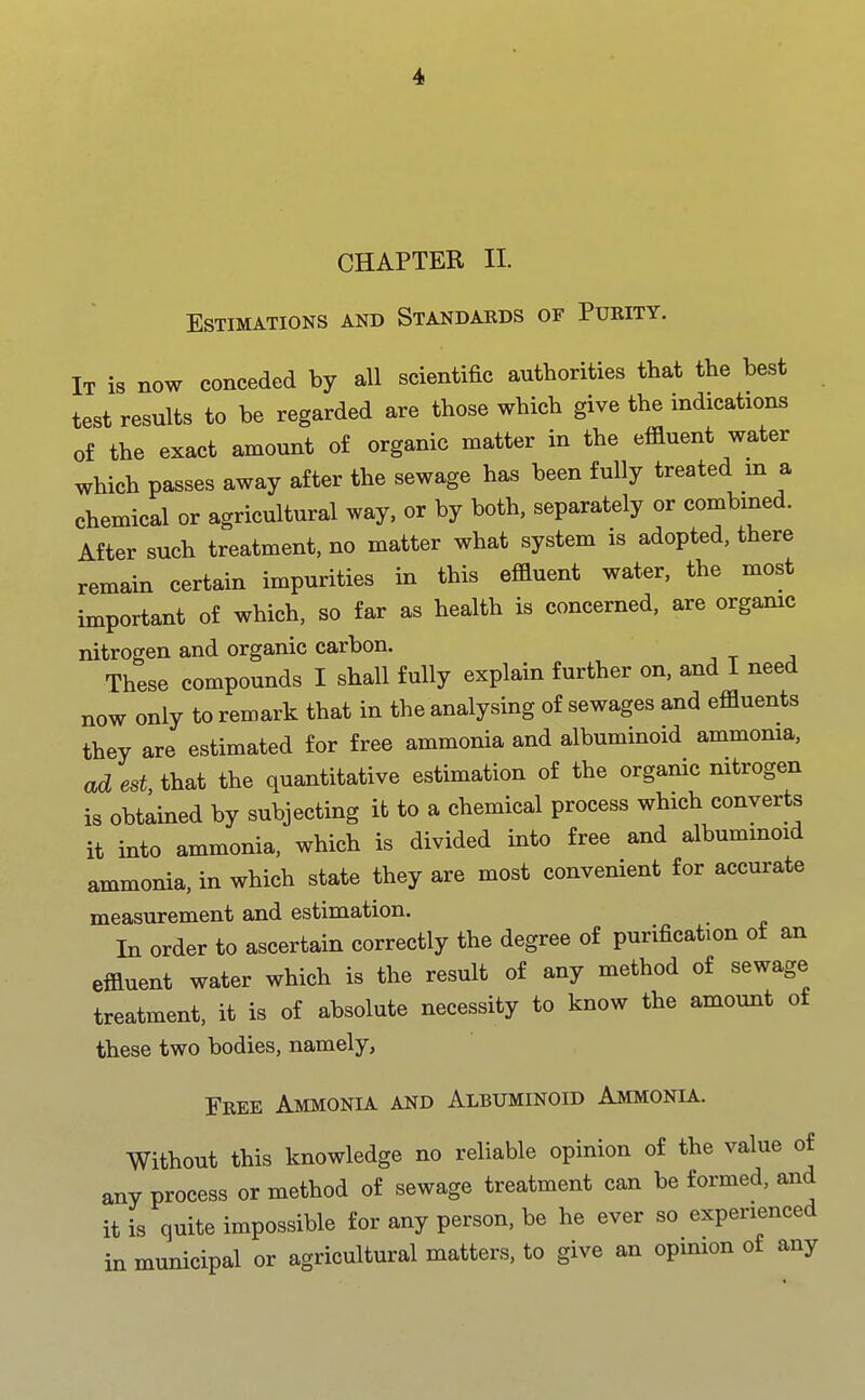 CHAPTER II. Estimations and Standakds of Purity. It is now conceded by all scientific authorities that the best test results to be regarded are those which give the indications of the exact amount of organic matter in the effluent water which passes away after the sewage has been fully treated m a chemical or agricultural way, or by both, separately or combined. After such treatment, no matter what system is adopted, there remain certain impurities in this effluent water, the most important of which, so far as health is concerned, are organic nitrogen and organic carbon. These compounds I shall fully explain further on, and I need now only to remark that in the analysing of sewages and effluents they are estimated for free ammonia and albuminoid ammonia, ad est that the quantitative estimation of the organic nitrogen is obtained by subjecting it to a chemical process which converts it into ammonia, which is divided into free and albuminoid ammonia, in which state they are most convenient for accurate measurement and estimation. In order to ascertain correctly the degree of purification ot an effluent water which is the result of any method of sewage treatment, it is of absolute necessity to know the amount of these two bodies, namely, Free Ammonia and Albuminoid Ammonia. Without this knowledge no reliable opinion of the value of any process or method of sewage treatment can be formed, and it is quite impossible for any person, be he ever so experienced in municipal or agricultural matters, to give an opinion of any