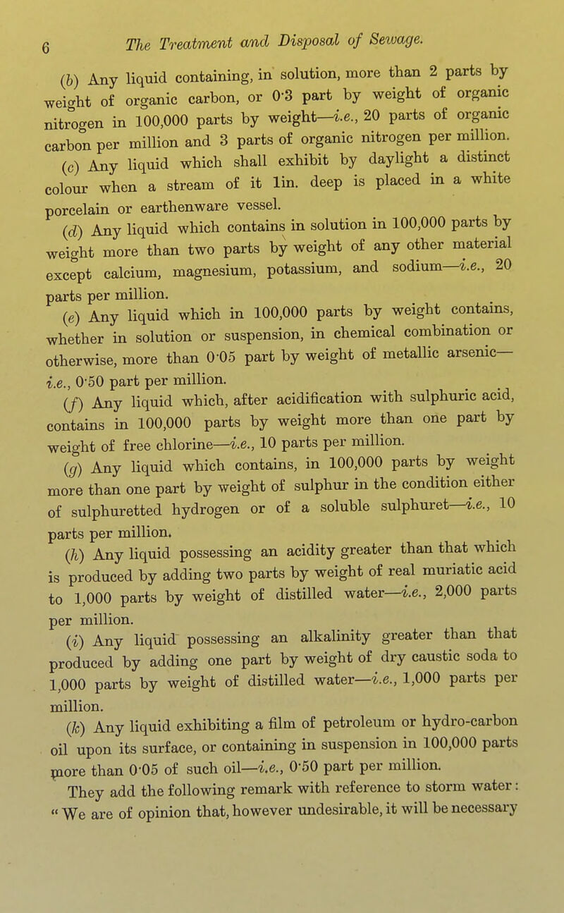 (h) Any liquid containing, in solution, more than 2 parts by wei<^lit of organic carbon, or 0-3 part by weight of organic nitrogen in 100,000 parts by weight—i.e., 20 parts of orgamc carbon per million and 3 parts of organic nitrogen per million. (c) Any liquid which shall exhibit by daylight a distinct colour when a stream of it lin. deep is placed in a white porcelain or earthenware vessel. (d) Any liquid which contains in solution in 100,000 parts by weight more than two parts by weight of any other material except calcium, magnesium, potassium, and sodium—i.e., 20 parts per million. (e) Any liquid which in 100,000 parts by weight contains, whether in solution or suspension, in chemical combination or otherwise, more than 0-05 part by weight of metallic arsenic— i.e., 0-50 part per million. (J) Any liquid which, after acidification with sulphuric acid, contains in 100,000 parts by weight more than one part by weight of free chlorine—i.e., 10 parts per million. (g) Any liquid which contains, in 100,000 parts by weight more than one part by weight of sulphur in the condition either of sulphuretted hydrogen or of a soluble sulphuret—i.e., 10 parts per million. Qi) Any liquid possessing an acidity greater than that which is produced by adding two parts by weight of real muriatic acid to 1,000 parts by weight of distilled water—i.e., 2,000 parts per million. (i) Any liquid possessing an alkalinity greater than that produced by adding one part by weight of dry caustic soda to 1,000 parts by weight of distilled water—i.e., 1,000 parts per million. (k) Any liquid exhibiting a film of petroleum or hydro-carbon oil upon its surface, or containing in suspension in 100,000 parts ^ore than O'OS of such oil—i.e., O'SO part per million. They add the following remark with reference to storm water:  We are of opinion that, however undesirable, it will be necessary