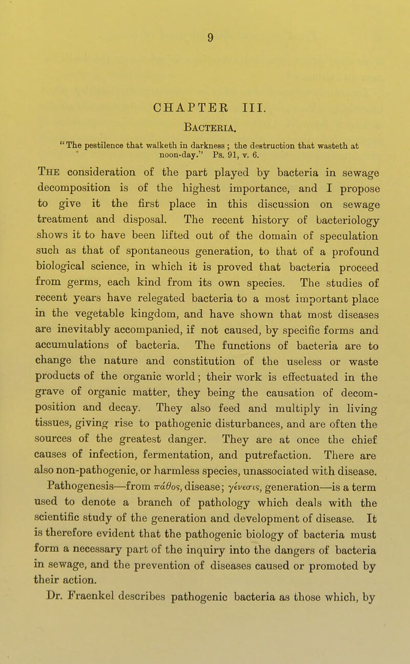 CHAPTEK III. Bacteria.  The pestilence that walketh in darkness ; the destruction that waateth at noon-day. Ps. 91, v. 6. The consideratioa of the part played by bacteria in sewage decomposition is of the highest importance, and I propose to give it the first place in this discussion on sewage treatment and disposal. The recent history of bacteriology shows it to have been lifted out of the domain of speculation such as that of spontaneous generation, to that of a profound biological science, in which it is proved that bacteria proceed from germs, each kind from its own species. The studies of recent years have relegated bacteria to a most important place in the vegetable kingdom, and have shown that most diseases are inevitably accompanied, if not caused, by specific forms and accumulations of bacteria. The functions of bacteria are to change the nature and constitution of the useless or waste products of the organic world; their work is effectuated in the grave of organic matter, they being the causation of decom- position and decay. They also feed and multiply in living tissues, giving rise to pathogenic disturbances, and are often the sources of the greatest danger. They are at once the chief causes of infection, fermentation, and putrefaction. There are also non-pathogenic, or harmless species, unassociated with disease. Pathogenesis—from n-a^os, disease; yevecris, generation—is a term used to denote a branch of pathology which deals with the scientific study of the generation and development of disease. It is therefore evident that the pathogenic biology of bacteria must form a necessary part of the inquiry into the dangers of bacteria in sewage, and the prevention of diseases caused or promoted by their action. Dr. Fraenkel describes pathogenic bacteria as those which, by