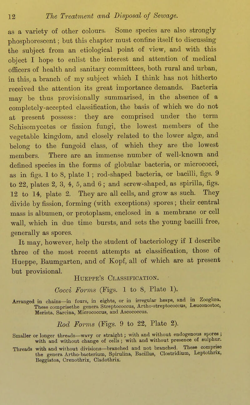 as a variety of other colours. Some species are also strongly- phosphorescent ; but this chapter must confine itself to discussing the subject from an etiological point of view, and with this object I hope to enlist the interest and attention of medical officers of health and sanitary committees, both rural and urban, in this, a branch of my subject which I think has not hitherto received the attention its great importance demands. Bacteria may be thus provisionally summarised, in the absence of a completely-accepted classification, the basis of which we do not at present possess: they are comprised under the term Schisomycetes or fission fungi, the lowest members of the vegetable kingdom, and closely related to the lower algse, and belong to the fungoid class, of which they are the lowest members. There are an immense number of well-known and defined species in the forms of globular bacteria, or micrococci, as in figs. 1 to 8, plate 1; rod-shaped bacteria, or bacilli, figs. 9 to 22, plates 2, 3, 4, 5, and 6; and screw-shaped, as spirilla, figs. 12 to 14, plate 2. They are all cells, and grow as such. They divide by fission, forming (with exceptions) spores; their central mass is albumen, or protoplasm, enclosed in a membrane or cell wall, which in due time bursts, and sets the young bacilli free, generally as spores. It may, however, help the student of bacteriology if I describe three of the most recent attempts at classification, those of Hueppe, Baumgarten, and of Kopf, all of which are at present but provisional. Hueppe's Classification. Cocci Forms (Figs. 1 to 8, Plate 1). Arranged in chains—in fours, in eights, or in irregular heaps, and in Zooglosa. These comprisethe genera Streptococcus, Artho-streptococcus, Leuconostoc, Merbta, Sarcina, Micrococcus, aud Ascococcus. Rod Forms (Figs. 9 to 22, Plate 2). Smaller or longer threads—wavy or straight; with and without endogenous spores ; with and without change of cells; with and without presence of sulphur. Threads with and without divisions—branched and not branched. These comprise the genera Artho-bacterium, Spirulina, Bacillus, Clostridium, Leptothrix, Beggiatoa, Crenothrix, Cladothrix.