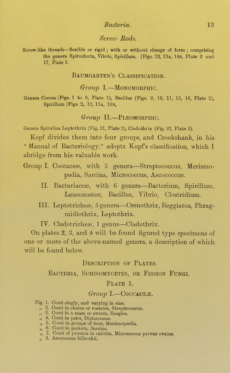 Screrv Rods. Screw-like threads—flexible or rigid ; with or without change of form ; comprising the genera Spirochteta, Vibrio, Spirillum. (Figs. 12, 13a, 14b, Plate 2 and 17, Plate 3. Baumgabten's Classification. Group I.—MONOMORPHIC. Genera Coccus (Figs. 1 to 8, Plate 1), Bacillus (Figs. 9, 10, 11, 15, 16, Plate 2), Spirillum (Figs. 2, 12, 13a, 13b, Group II.—Pleomorphic. Genera Spirulina Leptothrix (Fig. 21, Plate 2), Cladothrix (Fig. 22, Plate 2). Kopf divides them into four groups, and Crookshank, in his  Manual of Bacteriology, adopts Kopf s classification, which I abridge from his valuable work. Group I. Coccacese, with 5 genera—Streptococcus, Merismo- pedia, Sarcina, Micrococcus, Ascococcus. II. Bacteriacese, with 6 genera—Bacterium, Spirillum, Leuconostoc, Bacillus, Vibrio, Clostridium. III. Leptotrichese, 5 genera—Crenothrix, Beggiatoa, Phrag- midiothrix, Leptothrix. IV. Cladotrichese, 1 genus—Cladothrix. On plates 2, 3, and 4 will be found figured type specimens of one or more of the above-named genera, a description of which will be found below. Description of Plates. Bacteria, Schisomycetes, or Fission Fungl Plate 1, Group I.—CoccACEiE. Fig. I. Cocci singly, and varying in size. „ 2. Cocci in chains or rosaries. Streptococcus. „ 3. Cocci in a mass or swarm, Zooglea. „ 4. Cocci in pairs, Diplococcus. „ 5. Cocci in groups of four, Merismopedia. „ 6. Cocci in packets, Sarcina. ,, 7. Cocci of pyajmia in rabbits. Micrococcus parvus ovatus. „ 8. Ascococcus billrothii.