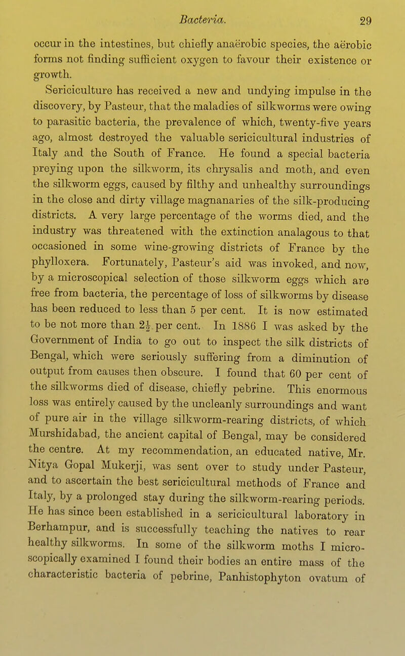 occur in the intestines, but chiefly anaerobic species, the aerobic forms not finding sufficient oxygen to favour their existence or growth. Sericiculture has received a new and undying impulse in the discovery, by Pasteur, that the maladies of silkworms were owing to parasitic bacteria, the prevalence of which, twenty-five years ago, almost destroyed the valuable sericicultural industries of Italy and the South of France. He found a special bacteria preying upon the silkworm, its chrysalis and moth, and even the silkworm eggs, caused by filthy and unhealthy surroundings in the close and dirty village magnanaries of the silk-producing districts. A very large percentage of the worms died, and the industry was threatened with the extinction analagous to that occasioned in some wine-growing districts of France by the phylloxera. Fortunately, Pasteur's aid was invoked, and now, by a microscopical selection of those silkworm eggs which are free from bacteria, the percentage of loss of silkworms by disease has been reduced to less than 5 per cent. It is now estimated to be not more than 2J per cent. In 1886 I Avas asked by the Government of India to go out to inspect the silk districts of Bengal, which were seriously suffering from a diminution of output from causes then obscure. I found that 60 per cent of the sDkworms died of disease, chiefly pebrine. This enormous loss was entirely caused by the uncleanly surroundings and want of pure air in the village silkworm-rearing districts, of which Murshidabad, the ancient capital of Bengal, may be considered the centre. At my recommendation, an educated native, Mr. Nitya Gopal Mukerji, was sent over to study under Pasteur, and to ascertain the best sericicultural methods of France and Italy, by a prolonged stay during the silkworm-rearing periods. He has since been established in a sericicultural laboratory in Berhampur, and is successfully teaching the natives to rear healthy silkworms. In some of the silkworm moths I micro- scopically examined I found their bodies an entire mass of the characteristic bacteria of pebrine, Panhistophyton ovatum of
