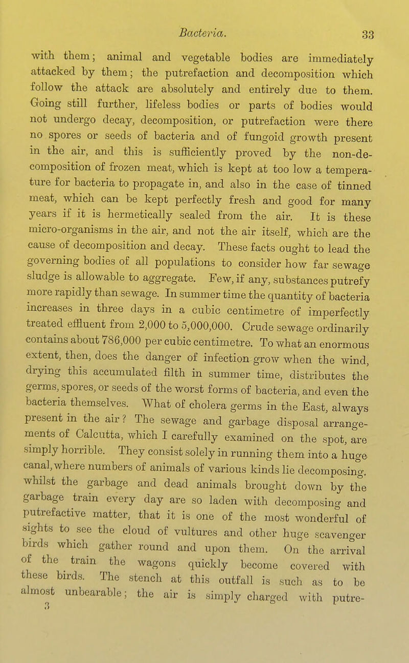 with them; animal and vegetable bodies are immediately- attacked by them; the putrefaction and decomposition which follow the attack are absolutely and entirely due to them. Going still further, lifeless bodies or parts of bodies would not undergo decay, decomposition, or putrefaction were there no spores or seeds of bacteria and of fungoid growth present in the air, and this is sufficiently proved by the non-de- composition of frozen meat, which is kept at too low a tempera- ture for bacteria to propagate in, and also in the case of tinned meat, which can be kept perfectly fresh and good for many years if it is hermetically sealed from the air. It is these micro-organisms in the air, and not the air itself, which are the cause of decomposition and decay. These facts ought to lead the governing bodies of all populations to consider how far sewage sludge is allowable to aggregate. Few, if any, substances putrefy more rapidly than sewage. In summer time the quantity of bacteria mcreases in three days in a cubic centimetre of imperfectly treated effluent from 2,000 to 5,000,000. Crude sewage ordinarily contains about 786,000 per cubic centimetre. To whatln enormous extent, then, does the danger of infection grow when the wind, drying this accumulated filth in summer time, distributes the germs, spores, or seeds of the worst forms of bacteria, and even the bacteria themselves. What of cholera germs in the East, always present in the air ? The sewage and garbage disposal arrange- ments of Calcutta, which I carefully examined on the spot, are simply horrible. They consist solely in running them into a huge canal, where numbers of animals of various kinds lie decomposing, whilst the garbage and dead animals brought down by the garbage train every day are so laden with decomposing and putrefactive matter, that it is one of the most wonderful of sights to see the cloud of vultures and other huge scavenger birds which gather round and upon them. On the arrival of the train the wagons quickly become covered with these birds. The stench at this outfall is such as to be almost unbearable; the air is simply charged with putre-