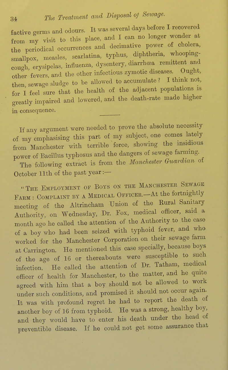 factive germs and odours. It was several days before I recovered from my visit to this place, and I can no longer wonder at tlxe periodical occurrences and decimative power of cholera, smallpox, measles, scarlatina, typhus, diphtheria, whoopxng- couch erysipelas, influenza, dysentery, diarrhoea remittent and other fevers, and the other infectious zymotic diseases. Ought, then sewage sludge to be allowed to accumulate ? I thmk not, for I feel sure that the health of the ad.iacent populations is greatly impaired and lowered, and the death-rate made higher in consequence. If any argument were needed to prove the absolute necessity of my emphasising this part of my subject, one comes lately from Manchester with terrible force, showing the insidious power of Bacillus typhosus and the dangers of sewage farming. The following extract is from the Manchester Guardian of October 11th of the past year :— « The Employment of Boys on the Manchester Sewage Faem : Complaint by a Medical OFFiCER.-At the fortnightly meetin- of the Altrincham Union of the Rural Sanitary Authoiity, on Wednesday, Dr. Eox, medical officer, said a month a-o he called the attention of the Authority to the case of a boy who had been seized with typhoid fever, and who worked for the Manchester Corporation on their sewage farm at Carrington. He mentioned this case specially, because boys of the age of 16 or thereabouts were susceptible to such infection. He called the attention of Dr. Tatham, medical officer of health for Manchester, to the matter, and he quite agreed with him that a boy should not be allowed to work under such conditions, and promised it should not occur agam^ It was with profound regret he had to report the death of another boy of 16 from typhoid. He was a strong, healthy boy, and they would have to enter his death under the head of preventible disease. If he could not get some assurance that