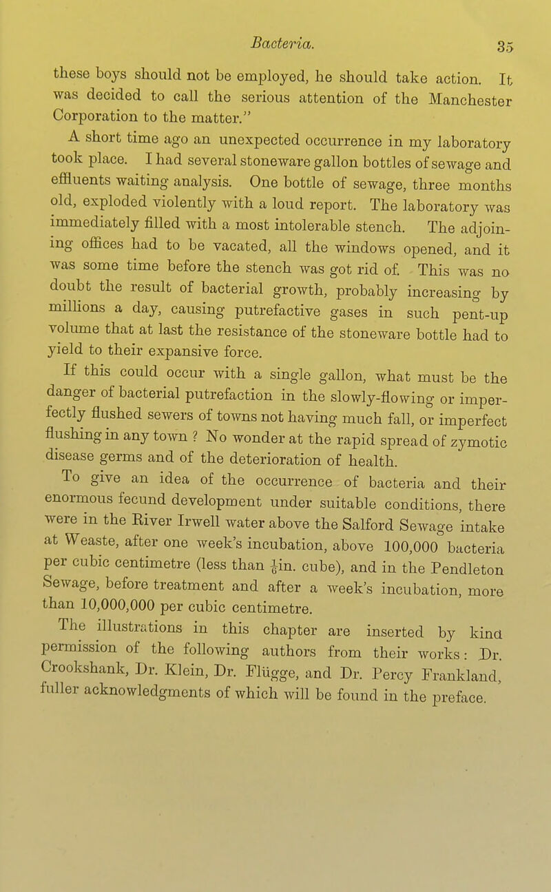 these boys should not be employed, he should take action. It was decided to call the serious attention of the Manchester Corporation to the matter. A short time ago an unexpected occurrence in my laboratory took place. I had several stoneware gallon bottles of sewage and effluents waiting analysis. One bottle of sewage, three months old, exploded violently with a loud report. The laboratory was immediately filled with a most intolerable stench. The adjoin- ing offices had to be vacated, all the windows opened, and it was some time before the stench was got rid of This was no doubt the result of bacterial growth, probably increasing by milHons a day, causing putrefactive gases in such pent-up volume that at last the resistance of the stoneware bottle had to yield to their expansive force. If this could occur with a single gallon, what must be the danger of bacterial putrefaction in the slowly-flowing or imper- fectly flushed sewers of towns not having much fall, or imperfect flushing in any town ? No wonder at the rapid spread of zymotic disease germs and of the deterioration of health. To give an idea of the occurrence of bacteria and their enormous fecund development under suitable conditions, there were in the Kiver Irwell water above the Salford Sewage intake at Weaste, after one week's incubation, above 100,000 bacteria per cubic centimetre (less than lin. cube), and in the Pendleton Sewage, before treatment and after a week's incubation, more than 10,000,000 per cubic centimetre. The illustrations in this chapter are inserted by kind permission of the following authors from their works: Dr. Crookshank, Dr. Klein, Dr. Fliigge, and Dr. Percy Frankland, fuller acknowledgments of which will be found in the preface.