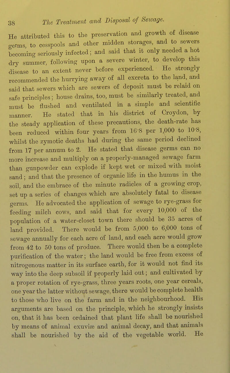 He attributed this to the preservation and growth of disease crerms to cesspools and other midden storages, and to sewers becoming seriously infected; and said that it only needed a hot dry summer, following upon a severe winter, to develop this disease to an extent never before experienced. He strongly recommended the hurrying away of all excreta to the land, and said that sewers which are sewers of deposit must be relaid on safe principles; house drains, too, must be similarly treated, and must be flushed and ventilated in a simple and scientific manner. He stated that in his district of Croydon, by the steady application of these precautions, the death-rate has been reduced within four years from 16-8 per 1,000 to 108, whilst the zymotic deaths had during the same period declined from 17 per annum to 2. He stated that disease germs can no more increase and multiply on a properly-managed sewage farm than gunpowder can explode if kept wet or mixed with moist sand ; and that the presence of organic life in the humus in the soil, and the embrace of the minute radicles of a growing crop, set up a series of changes which are absolutely fatal to disease germs. He advocated the application of sewage to rye-grass for feeding milch cows, and said that for every 10,000 of the population of a water-closet town there should be 35 acres of land provided. There would be from 5,000 to 6,000 tons of sewage annually for each acre of land, and each acre would grow from 42 to 50 tons of produce. There would then be a complete purification of the water; the land would be free from excess of nitrogenous matter in its surface earth, for it would not find its way into the deep subsoil if properly laid out; and cultivated by a proper rotation of rye-grass, three years roots, one year cereals, one year the latter without sewage, there would be complete health to those who live on the farm and in the neighbourhood. His arguments are based on the principle, which he strongly insists on, that it has been ordained that plant life shall be nourished by means of animal exuvise and animal decay, and that animals shall be nourished by the aid of the vegetable world. He