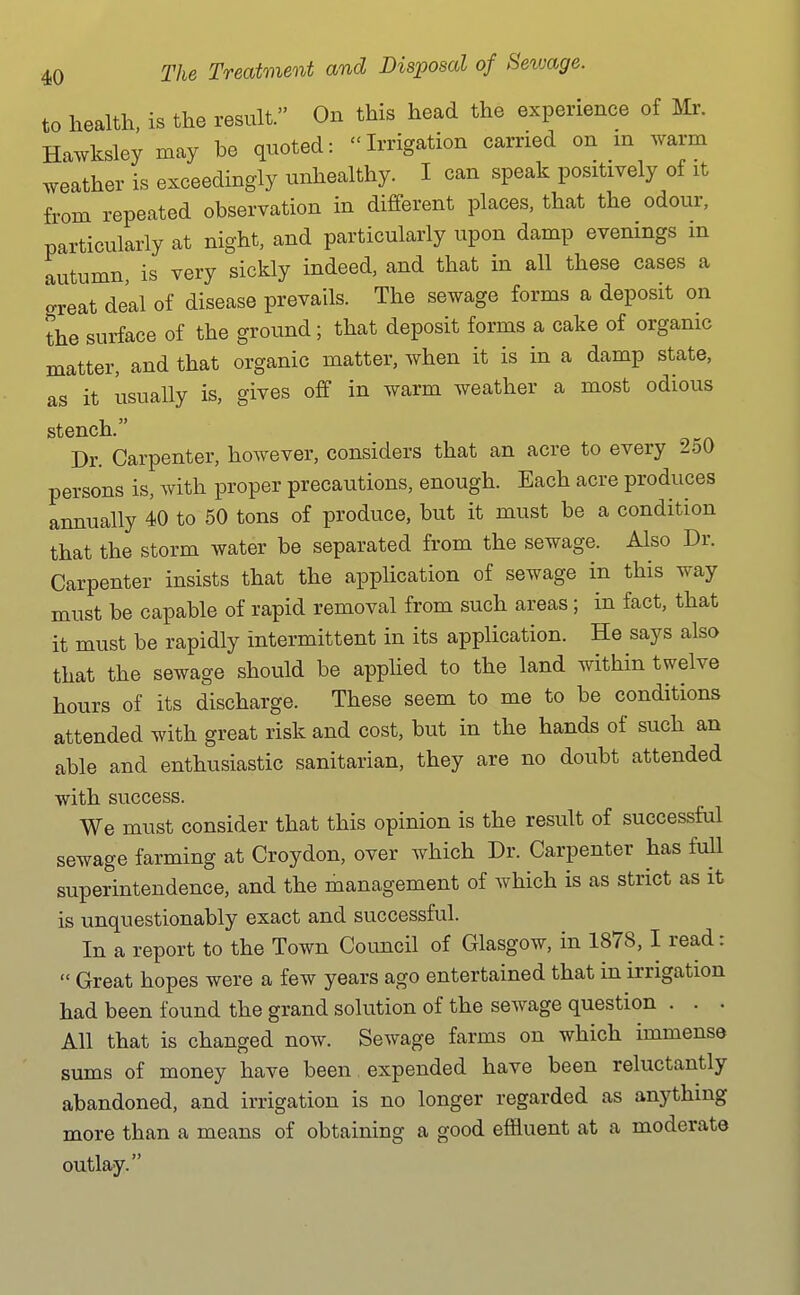 to health, is the result. On this head the experience of Mr. Hawksley may be quoted: Irrigation carried on in warm .veather is exceedingly unhealthy. I can speak positively of it from repeated observation in different places, that the odour, particularly at night, and particularly upon damp evenings m autumn, is very sickly indeed, and that in all these cases a o-reat deal of disease prevails. The sewage forms a deposit on the surface of the ground; that deposit forms a cake of organic matter, and that organic matter, when it is in a damp state, as it usually is, gives off in warm weather a most odious stench. Dr. Carpenter, however, considers that an acre to every 250 persons is, with proper precautions, enough. Each acre produces annually 40 to 50 tons of produce, but it must be a condition that the storm water be separated from the sewage. Also Dr. Carpenter insists that the application of sewage in this way must be capable of rapid removal from such areas; in fact, that it must be rapidly intermittent in its application. He says also that the sewage should be apphed to the land within twelve hours of its discharge. These seem to me to be conditions attended with great risk and cost, but in the hands of such an able and enthusiastic sanitarian, they are no doubt attended with success. We must consider that this opinion is the result of successful sewage farming at Croydon, over which Dr. Carpenter has full superintendence, and the management of which is as strict as it is unquestionably exact and successful. In a report to the Town Council of Glasgow, in 1878,1 read:  Great hopes were a few years ago entertained that in irrigation had been found the grand solution of the sewage question . . • All that is changed now. Sewage farms on which immense sums of money have been expended have been reluctantly abandoned, and irrigation is no longer regarded as anything more than a means of obtaining a good effluent at a moderate outlay.