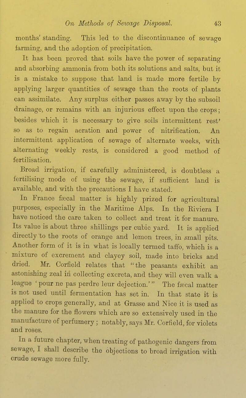 months' standing. This led to the discontinuance of sewage farming, and the adoption of precipitation. It has been proved that soils have the power of separating and absorbing ammonia from both its solutions and salts, but it is a mistake to suppose that land is made more fertile by applying larger quantities of sewage than the roots of plants can assimilate. Any surplus either passes away by the subsoil drainage, or remains with an injurious effect upon the crops; besides which it is necessary to give soils intermittent rest' so as to regain aeration and power of nitrification. An intermittent application of sewage of alternate weeks, with alternating weeldy rests, is considered a good method of fertilisation. Broad irrigation, if carefully administered, is doubtless a fertilising mode of using the sewage, if sufficient land is available, and with the precautions I have stated. In France fsecal matter is highly prized for agricultural purposes, especially in the Maritime Alps. In the Kiviera I have noticed the care taken to collect and treat it for manure. Its value is about three shillings per cubic yard. It is applied directly to the roots of orange and lemon trees, in small pits. Another form of it is in what is locally termed taffo, which is a mixture of excrement and clayey soil, made into bricks and dried. Mr. Corfield relates that the peasants exhibit an astonishing zeal in collecting excreta, and they will even walk a league ' pour ne pas perdre leur dejection.'  The fjecal matter is not used until fermentation has set in. In that state it is applied to crops generally, and at Grasse and Nice it is used as the manure for the flowers which are so extensively used in the manufacture of perfumery ; notably, says Mr. Corfield, for violets and roses. In a future chapter, when treating of pathogenic dangers from sewage, I shall describe the objections to broad irrigation with crude sewage more fully.