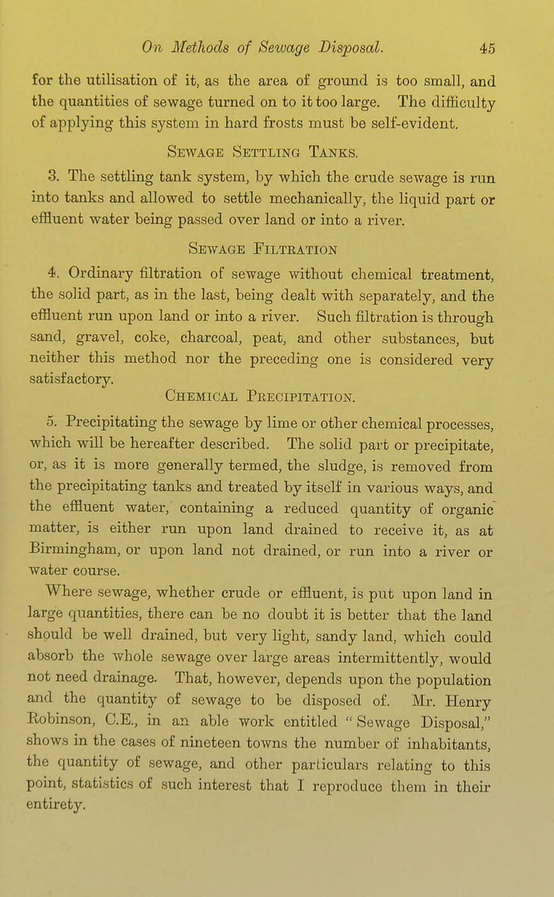 for the utilisation of it, as the area of ground is too small, and the quantities of sewage turned on to it too large. The difficulty of applying this system in hard frosts must be self-evident. Sewage Settling Tanks. 3. The settling tank system, by which the crude sewage is run into tanks and allowed to settle mechanically, the liquid part or effluent water being passed over land or into a river. Sewage Filtration 4. Ordinary filtration of sewage without chemical treatment, the solid part, as in the last, being dealt with separately, and the effluent run upon land or into a river. Such filtration is through sand, gravel, coke, charcoal, peat, and other substances, but neither this method nor the preceding one is considered very satisfactory. Chemical Precipitation. 5. Precipitating the sewage by lime or other chemical processes, which will be hereafter described. The solid part or precipitate, or, as it is more generally termed, the sludge, is removed from the precipitating tanks and treated by itself in various ways, and the effluent water, containing a reduced quantity of organic matter, is either run upon land drained to receive it, as at Birmingham, or upon land not drained, or run into a river or water course. Where sewage, whether crude or effluent, is put upon land in large quantities, there can be no doubt it is better that the land should be well drained, but very light, sandy land, which could absorb the whole sewage over large areas intermittently, would not need drainage. That, however, depends upon the population and the quantity of sewage to be disposed of. Mr. Henry Kobinson, C.E., in an able work entitled Sewage Disposal, shows in the cases of nineteen towns the number of inhabitants, the quantity of sewage, and other particulars relating to this point, statistics of such interest that I reproduce them in their entirety.