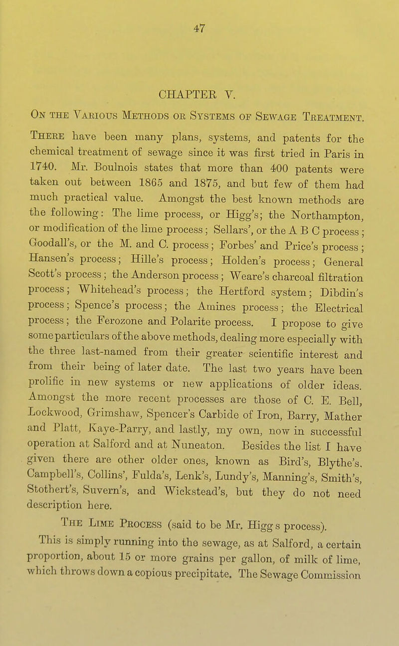 CHAPTER V. On the Various Methods or Systems of Sewage Treatment. There have been many plans, systems, and patents for the chemical treatment of sewage since it was first tried in Paris in 1740. Mr. Boulnois states that more than 400 patents were taken out between 1865 and 1875, and but few of them had much practical value. Amongst the best known methods are the following: The lime process, or Higg's; the Northampton, or modification of the lime process; Sellars', or the A B C process ; Goodall's, or the M. and C. process; Forbes' and Price's process ; Hansen's process; Hille's process; Holden's process; General Scott's process; the Anderson process; Weare's charcoal filtration process; Whitehead's process; the Hertford system; Dibdin's process; Spence's process; the Amines process; the Electrical process; the Ferozone and Polarite process. I propose to give some particulars of the above methods, dealing more especially with the three last-named from their greater scientific interest and from their being of later date. The last two years have been prolific in new systems or new applications of older ideas. Amongst the more recent processes are those of C. E. Bell, Lockwood, Grimshaw, Spencer's Carbide of Iro-n, Barry, Mather and Piatt, Jvaye-Parry, and lastly, my own, now in successful operation at Salford and at Nuneaton. Besides the list I have given there are other older ones, known as Bird's, Blythe's. Campbell's, Collins', Fulda's, Lenk's, Lundy's, Manning's, Smith's, Stothert's, Suvern's, and Wickstead's, but they do not need description here. The Lime Process (said to be Mr. Higg s process). This is simply running into the sewage, as at Salford, a certain proportion, about 15 or more grains per gallon, of milk of lime, which throws down a copious precipitate. The Sewage Commission
