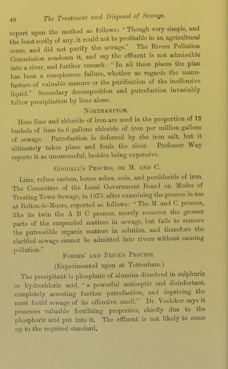report upon the method as follows:  Though very simple, and the least costly of any, it could not be profitable in an agricultural sense and did not purify the sewage. The Rivers Pollution Commission condemn it. and say the effluent is not admissible into a river, and further remark: In all these places the plan has been a' conspicuous failure, whether as regards the manu- facture of valuable manure or the purification of the inoffensive liquid. Secondary decomposition and putrefaction invariably follow precipitation by lime alone. Northampton. Here lime and chloride of iron are used in the proportion of 12 bushels of lime to 6 gallons chloride of iron per million gallons of sewage. Putrefaction is deferred by the iron salt, but it ultimately takes place and fouls the river. Professor Way reports it as unsuccessful, besides being expensive. Goodall's Process, or M. and C. Lime, refuse carbon, house ashes, soda, and perchloride of iron. The Committee of the Local Government Board on Modes of Treating Town Sewage, in 1875, after examining the process in use at Bolton-le-Moors, reported as follows :  The M. and C. process, like its twin the A B C process, merely removes the grosser parts of the suspended matters in sewage, but fails to remove the putrescible organic matters in solution, and therefore the clarified sewage cannot be admitted into rivers without causing •pollution. Forbes' and Prices Process. (Experimented upon at Tottenham.) The precipitant is phosphate of alumina dissolved in sulphuric or hydrochloric acid,  a powerful antiseptic and disinfectant, completely arresting further putrefaction, and depriving the most foetid sewage of its otiensive smell. Dr. Voelcker says it possesses valuable fertilising properties, chiefly due to the phosphoric acid put into it. The effluent is not likely to come up to the required standard.