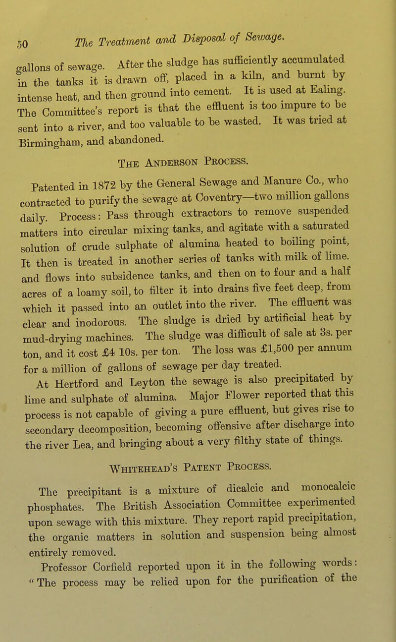 gallons of sewage. After the sludge has sufficiently accumulated in the tanks it is drawn off, placed in a kiln, and burnt by intense heat, and then ground into cement. It is used at Ealmg. The Committee's report is that the effluent is too impure to be sent mto a river, and too valuable to be wasted. It was tried at Birmingham, and abandoned. The Anderson Process. Patented in 1872 by the General Sewage and Manure Co., who contracted to purify the sewage at Coventry-two million gallons daily Process: Pass through extractors to remove suspended matters into circular mixing tanks, and agitate with a saturated solution of crude sulphate of alumina heated to boiling point, It then is treated in another series of tanks with milk of lime, and flows into subsidence tanks, and then on to four and a half acres of a loamy soil, to filter it into drains five feet deep, from which it passed into an outlet into the river. The effluent was clear and inodorous. The sludge is dried by artificial heat by mud-drying machines. The sludge was difficult of sale at 3s. per ton, and it cost £4 10s. per ton. The loss was £1,500 per annum for a million of gallons of sewage per day treated. At Hertford and Leyton the sewage is also precipitated by lime and sulphate of alumina. Major Flower reported that this process is not capable of giving a pure effluent, but gives rise to secondary decomposition, becoming offensive after discharge into the river Lea, and bringing about a very filthy state of thmgs. Whitehead's Patent Process. The precipitant is a mixture of dicalcic and monocalcic phosphates. The British Association Committee experimented upon sewage with this mixture. They report rapid precipitation, the organic matters in solution and suspension being almost entirely removed. Professor Corfield reported upon it in the following words: The process may be relied upon for the purification of the