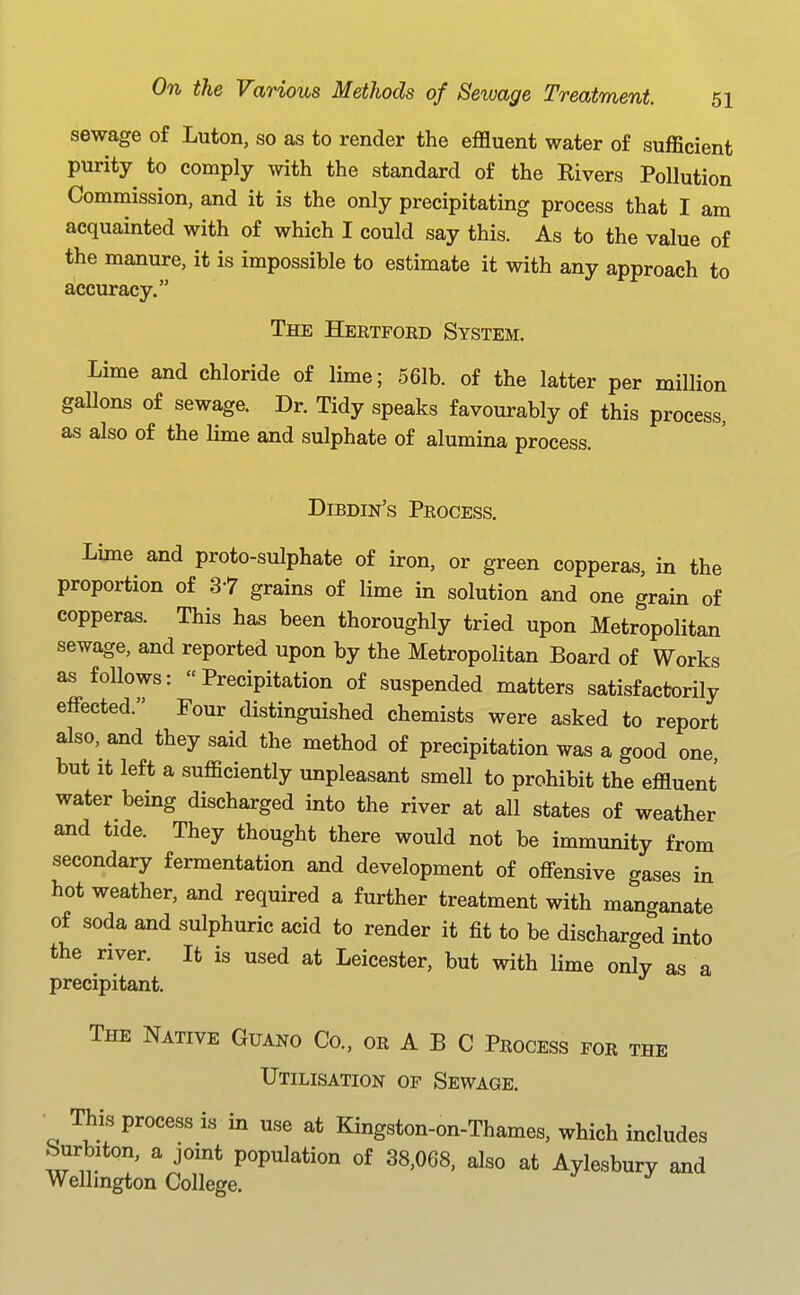 sewage of Luton, so as to render the effluent water of sufficient purity to comply with the standard of the Elvers Pollution Commission, and it is the only precipitating process that I am acquainted with of which I could say this. As to the value of the manure, it is impossible to estimate it with any approach to accuracy. The Hertford System. Lime and chloride of lime; 561b. of the latter per million gallons of sewage. Dr. Tidy speaks favourably of this process, as also of the lime and sulphate of alumina process. Dibdin's Process. Lime and proto-sulphate of iron, or green copperas, in the proportion of 37 grains of lime in solution and one grain of copperas. This has been thoroughly tried upon Metropolitan sewage, and reported upon by the Metropolitan Board of Works as foUows: Precipitation of suspended matters satisfactorily effected. Four distinguished chemists were asked to report also, and they said the method of precipitation was a good one, but It left a sufficiently unpleasant smell to prohibit the effluent water being discharged into the river at all states of weather and tide. They thought there would not be immunity from secondary fermentation and development of offensive gases in hot weather, and required a further treatment with manganate of soda and sulphuric acid to render it fit to be discharged into the river. It is used at Leicester, but with lime only as a precipitant. The Native Guano Co., or A B C Process for the Utilisation of Sewage. ■ This process is in use at Kingston-on-Thames, which includes burbiton, a joint population of 38,068, also at Aylesbury and Wellington College. ^