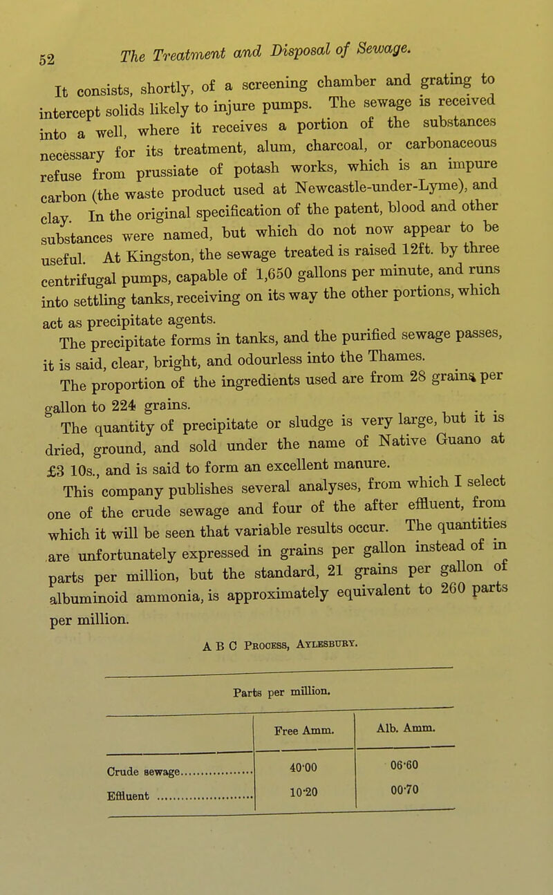 It consists, shortly, o£ a screening chamber and grating to intercept solids likely to injure pumps. The sewage is received into a well, where it receives a portion of the substances necessary for its treatment, alum, charcoal, or carbonaceous refuse from prussiate of potash works, which is an mipure carbon (the waste product used at Newcastle-under-Lyme), and clay In the original specification of the patent, blood and other substances were named, but which do not now appear to be useful At Kingston, the sewage treated is raised 12ft. by three centrifugal pumps, capable of 1,650 gallons per minute, and runs into settling tanks, receiving on its way the other portions, which act as precipitate agents. The precipitate forms in tanks, and the purified sewage passes, it is said, clear, bright, and odourless into the Thames. The proportion of the ingredients used are from 28 gram^per gallon to 224 grains. , . -4. • The quantity of precipitate or sludge is very large, but it is dried, ground, and sold under the name of Native Guano at £3 10s., and is said to form an excellent manure. This company pubHshes several analyses, from which I select one of the crude sewage and four of the after effluent, from which it will be seen that variable results occur. The quantities are unfortunately expressed in grains per gallon instead of in parts per million, but the standard, 21 grains per gallon ot albuminoid ammonia, is approximately equivalent to 260 parts per million. ABC Pbooess, Atlesbubt. Parts per million. Free Amm. Alb. Amm. 40-00 06-60 10-20 00-70