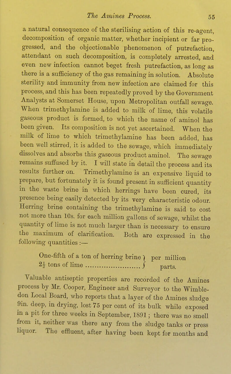 a natural consequence of the sterilising action of this re-agent, decomposition of organic matter, whether incipient or far pro- gressed, and the objectionable phenomenon of putrefaction, attendant on such decomposition, is completely arrested, and even new infection cannot beget fresh putrefaction, as long as there is a suflficiency of the gas remaining in solution. Absolute sterility and immunity from new infection are claimed for this process, and this has been repeatedly proved by the Government Analysts at Somerset House, upon Metropolitan outfall sewage. When trimethylamine is added to milk of lime, this volatile gaseous product is formed, to which the name of aminol has been given. Its composition is not yet ascertained. When the milk of lime to which trimethylamine has been added, has been well stirred, it is added to the sewage, which immediately dissolves and absorbs this gaseous product aminol. The sewage remains suffused by it. I will state in detail the process and fts results further on. Trimethylamine is an expensive liquid to prepare, but fortunately it is found present in sufficient quantity in the waste brine in which herrings have been cured, its presence being easily detected by its very characteristic odour. Herring brine containing the trimethylamine is said to cost not more than 10s. for each million gallons of sewage, whilst the quantity of lime is not much larger than is necessary to ensure the maximum of clarification. Both are expressed in the following quantities:— One-fifth of a ton of herring brine \ per million ^ tons of lime / parts. Valuable antiseptic properties are recorded of the Amines process by Mr. Cooper, Engineer and Surveyor to the Wimble- don Local Board, who reports that a layer of the Amines sludge 9in. deep, in drying, lost 75 per cent of its bulk while exposed in a pit for three weeks in September, 1891; there was no smell from it, neither was there any from the sludge tanks or press liquor. The effluent, after having been kept for months and