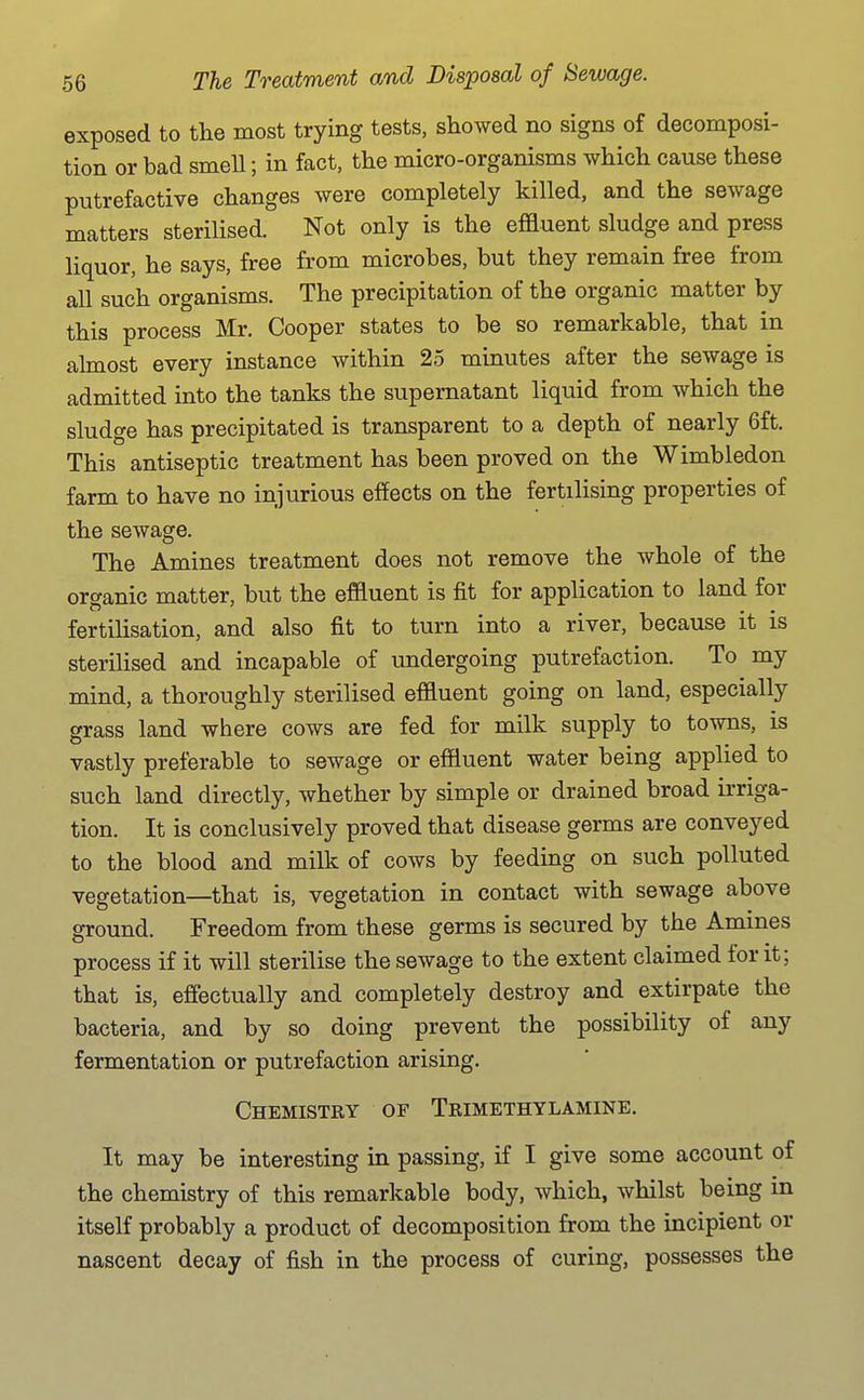 exposed to the most trying tests, showed no signs of decomposi- tion or bad smeU; in fact, the micro-organisms which cause these putrefactive changes were completely killed, and the sewage matters sterilised. Not only is the effluent sludge and press liquor, he says, free from microbes, but they remain free from all such organisms. The precipitation of the organic matter by this process Mr. Cooper states to be so remarkable, that in almost every instance within 25 minutes after the sewage is admitted into the tanks the supernatant liquid from which the sludge has precipitated is transparent to a depth of nearly 6ft. This antiseptic treatment has been proved on the Wimbledon farm to have no injurious effects on the fertilising properties of the sewage. The Amines treatment does not remove the whole of the organic matter, but the effluent is fit for application to land for fertilisation, and also fit to turn into a river, because it is sterilised and incapable of undergoing putrefaction. To my mind, a thoroughly sterilised effluent going on land, especially grass land where cows are fed for milk supply to towns, is vastly preferable to sewage or effluent water being applied to such land directly, whether by simple or drained broad irriga- tion. It is conclusively proved that disease germs are conveyed to the blood and milk of cows by feeding on such polluted vegetation—that is, vegetation in contact with sewage above ground. Freedom from these germs is secured by the Amines process if it will sterilise the sewage to the extent claimed for it; that is, effectually and completely destroy and extirpate the bacteria, and by so doing prevent the possibility of any fermentation or putrefaction arising. Chemistry of Trimethylamine. It may be interesting in passing, if I give some account of the chemistry of this remarkable body, which, whilst being in itself probably a product of decomposition from the incipient or nascent decay of fish in the process of curing, possesses the
