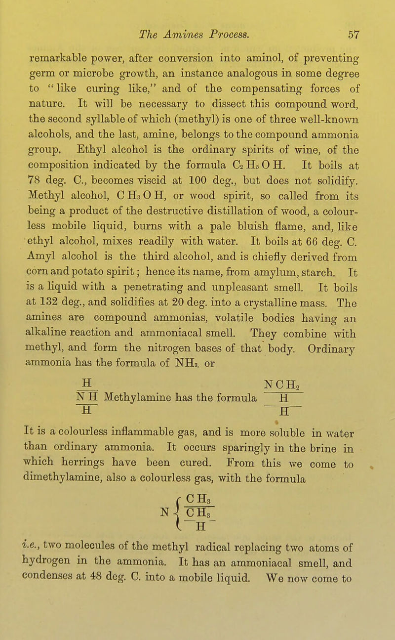 remarkable power, after conversion into aminol, of preventing germ or microbe growth, an instance analogous in some degree to  like curing like, and of the compensating forces of nature. It will be necessary to dissect this compound word, the second syllable of which (methyl) is one of three well-known alcohols, and the last, amine, belongs to the compound ammonia group. Ethyl alcohol is the ordinary spirits of wine, of the composition indicated by the formula C2 Hs 0 H. It boils at 78 deg. C, becomes viscid at 100 deg., but does not solidify. Methyl alcohol, C Hs 0 H, or wood spirit, so called from its being a product of the destructive distillation of wood, a colour- less mobile liquid, burns with a pale bluish flame, and, like ethyl alcohol, mixes readily with water. It boils at 66 deg. C. Amyl alcohol is the third alcohol, and is chiefly derived from corn and potato spirit; hence its name, from amylum, starch. It is a liquid with a penetrating and unpleasant smell. It boils at 132 deg., and solidifies at 20 deg. into a crystalline mass. The amines are compound ammonias, volatile bodies having an alkaline reaction and ammoniacal smell. They combine with methyl, and form the nitrogen bases of that body. Ordinary ammonia has the formula of NHs, or H NCH2 N H Methylamine has the formula H H —fl- it is a colourless inflammable gas, and is more soluble in water than ordinary ammonia. It occurs sparingly in the brine in which herrings have been cured. From this we come to , dimethylamine, also a colourless gas, with the formula r CH3 N \ (C H3_ ( H i.e., two molecules of the methyl radical replacing two atoms of hydrogen in the ammonia. It has an ammoniacal smell, and condenses at 48 deg. C. into a mobile liquid. We now come to