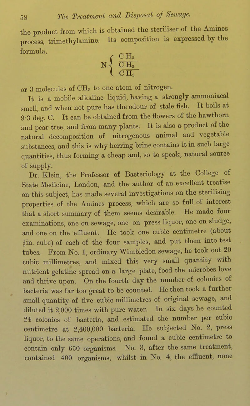 the product from which is obtained the steriliser of the Amines process, trimethylamine. Its composition is expressed by the formula, CH3 or 3 molecules of CHs to one atom of nitrogen. It is a mobile alkaline liquid, having a strongly ammoniacal smell, and when not pure has the odour of stale fish. It boils at 9-3 deg. C. It can be obtained from the flowers of the hawthorn and pear tree, and from many plants. It is also a product of the natural decomposition of nitrogenous animal and vegetable substances, and this is why herring brine contains it in such large quantities, thus forming a cheap and, so to speak, natural source of supply. Dr. Klein, the Professor of Bacteriology at the College of State Medicine, London, and the author of an excellent treatise on this subject, has made several investigations on the sterilising properties of the Amines process, which are so full of interest that a short summary of them seems desirable. He made four examinations, one on sewage, one on press liquor, one on sludge, and one on the effluent. He took one cubic centimetre (about |in. cube) of each of the four samples, and put them into test tubes. From No. 1, ordinary Wimbledon sewage, he took out 20 cubic millimetres, and mixed this very small quantity with nutrient gelatine spread on a large plate, food the microbes love and thrive upon. On the fourth day the number of colonies of bacteria was far too great to be counted. He then took a further small quantity of five cubic millimetres of original sewage, and diluted it 2,000 times with pure water. In six days he counted 24 colonies of bacteria, and estimated the number per cubic centimetre at 2,400,000 bacteria. He subjected No. 2, press liquor, to the same operations, and found a cubic centimetre to contain only 650 organisms. No. 3, after the same treatment, contained 400 organisms, whilst in No. 4, the effluent, none