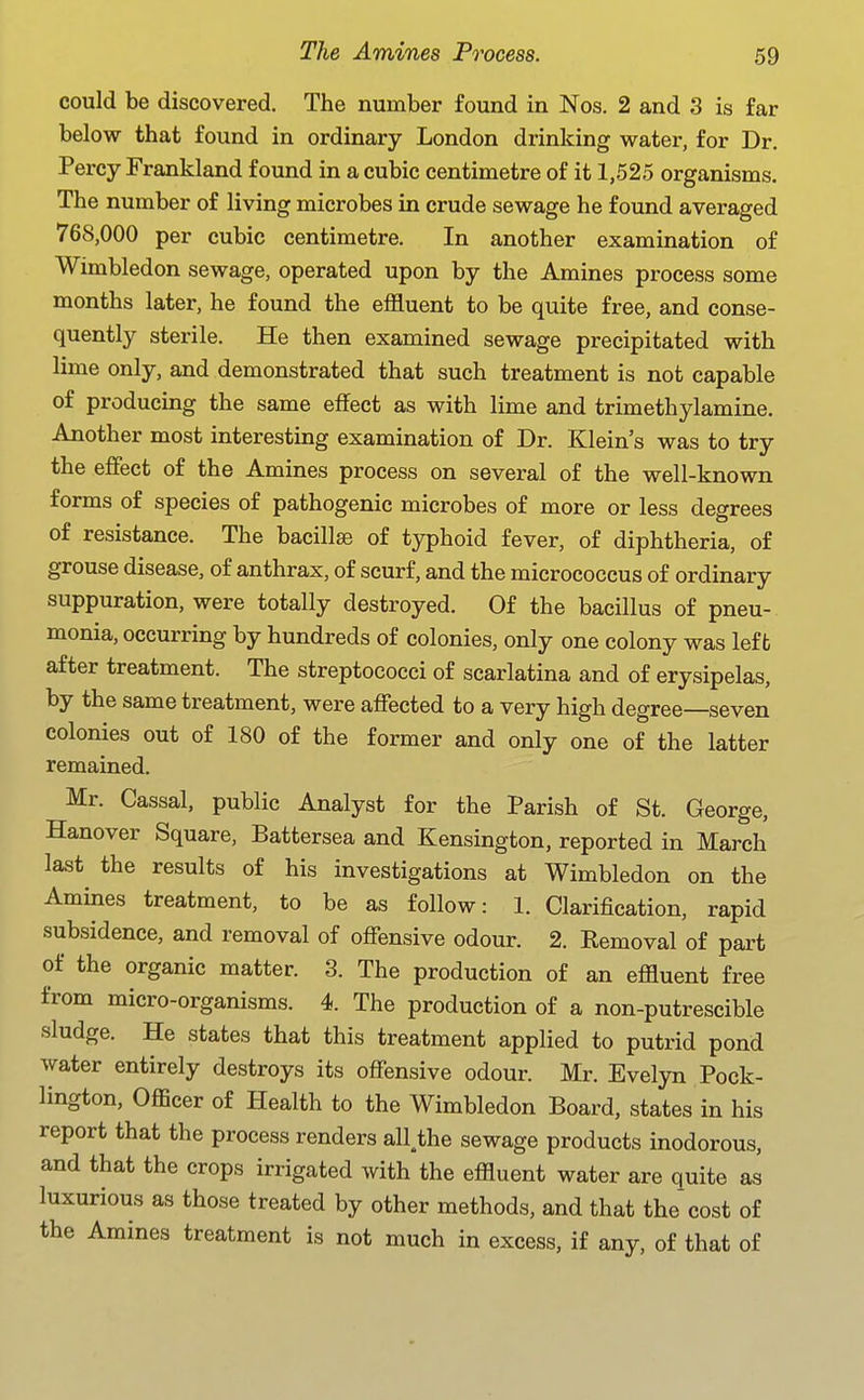 could be discovered. The number found in Nos. 2 and 3 is far below that found in ordinary London drinking water, for Dr. Percy Frankland found in a cubic centimetre of it 1,525 organisms. The number of living microbes in crude sewage he found averaged 768,000 per cubic centimetre. In another examination of Wimbledon sewage, operated upon by the Amines process some months later, he found the effluent to be quite free, and conse- quently sterile. He then examined sewage precipitated with lime only, and demonstrated that such treatment is not capable of producing the same effect as with lime and trimethylamine. Another most interesting examination of Dr. Klein's was to try the effect of the Amines process on several of the well-known forms of species of pathogenic microbes of more or less degrees of resistance. The bacillse of typhoid fever, of diphtheria, of grouse disease, of anthrax, of scurf, and the micrococcus of ordinary suppuration, were totally destroyed. Of the bacillus of pneu- monia, occurring by hundreds of colonies, only one colony was left after treatment. The streptococci of scarlatina and of erysipelas, by the same treatment, were affected to a very high degree seven colonies out of 180 of the former and only one of the latter remained. Mr. Cassal. public Analyst for the Parish of St. George, Hanover Square, Battersea and Kensington, reported in March last the results of his investigations at Wimbledon on the Amines treatment, to be as follow: 1. Clarification, rapid subsidence, and removal of offensive odour. 2. Eemoval of part of the organic matter. 3. The production of an effluent free from micro-organisms. 4. The production of a non-putrescible sludge. He states that this treatment applied to putrid pond water entirely destroys its offensive odour. Mr. Evelyn Pock- lington. Officer of Health to the Wimbledon Board, states in his report that the process renders all^he sewage products inodorous, and that the crops irrigated with the effluent water are quite as luxurious as those treated by other methods, and that the cost of the Amines treatment is not much in excess, if any, of that of