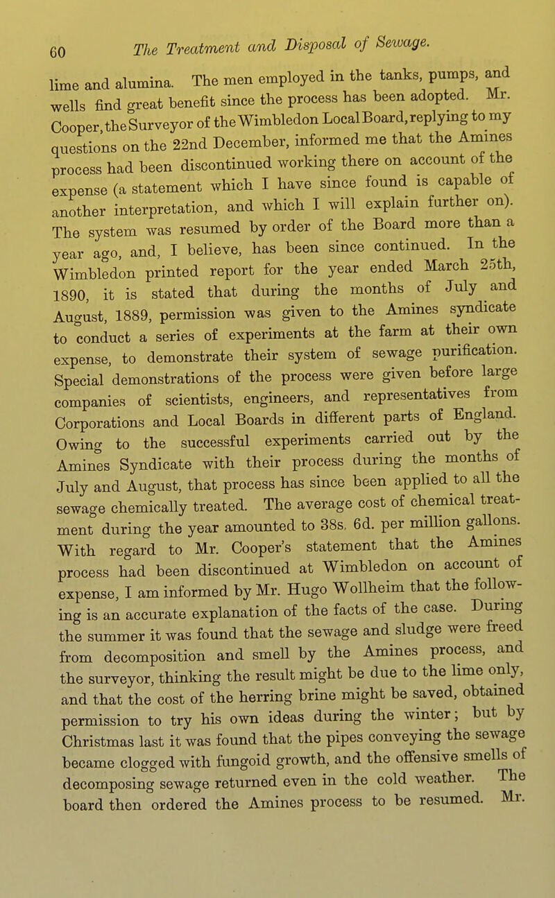 lime and alumina. The men employed in the tanks, pumps, and wells find great benefit since the process has been adopted. Mr. Cooper. theSurveyor of the Wimbledon Local Board, replying to my questions on the 22nd December, informed me that the Amines process had been discontinued working there on account of the expense (a statement which I have since found is capable of another interpretation, and which I will explain further on). The system was resumed by order of the Board more tlian a year ago, and, I believe, has been since continued. In the Wimbledon printed report for the year ended March 25th, 1890, it is stated that during the months of July and August, 1889, permission was given to the Amines syndicate to conduct a series of experiments at the farm at their own expense, to demonstrate their system of sewage purification. Special demonstrations of the process were given before large companies of scientists, engineers, and representatives from Corporations and Local Boards in different parts of England. Owing to the successful experiments carried out by the Amines Syndicate with their process during the months of July and August, that process has since been applied to all the sewage chemically treated. The average cost of chemical treat- ment during the year amounted to 38s. 6d. per million gallons. With regard to Mr. Cooper's statement that the Amines process had been discontinued at Wimbledon on account of expense, I am informed by Mr. Hugo Wollheim that the follow- ing is an accurate explanation of the facts of the case. During the summer it was found that the sewage and sludge were freed from decomposition and smell by the Amines process, and the surveyor, thinking the result might be due to the lime only and that the cost of the herring brine might be saved, obtained permission to try his own ideas during the winter; but by Christmas last it was found that the pipes conveying the sewage became clogged with fungoid growth, and the offensive smells of decomposing sewage returned even in the cold weather. The board then ordered the Amines process to be resumed. Mr.