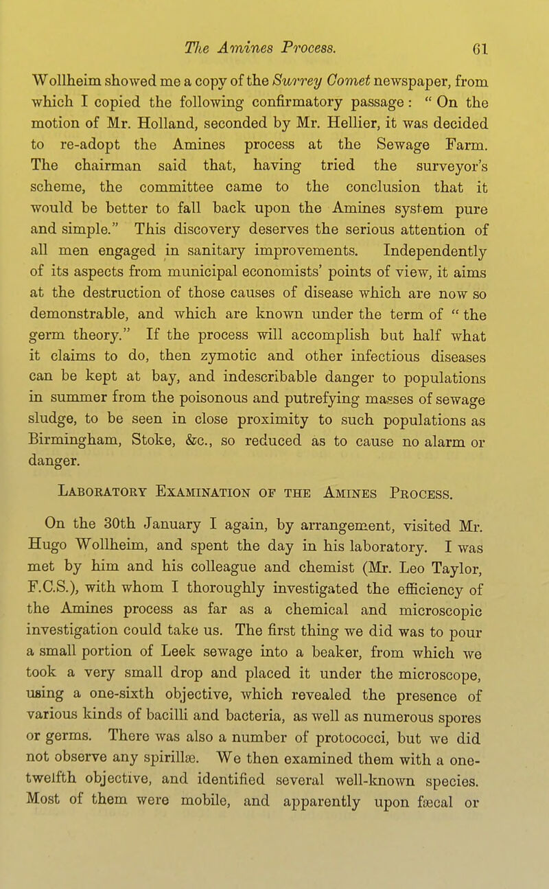 Wollheim showed me a copy of the Surrey Comet newspaper, from which I copied the following confirmatory passage:  On the motion of Mr. Holland, seconded by Mr. Hellier, it was decided to re-adopt the Amines process at the Sewage Farm. The chairman said that, having tried the surveyor's scheme, the committee came to the conclusion that it would be better to fall back upon the Amines system pure and simple. This discovery deserves the serious attention of all men engaged in sanitary improvements. Independently of its aspects from municipal economists' points of view, it aims at the destruction of those causes of disease which are now so demonstrable, and which are known under the term of  the germ theory. If the process will accomplish but half what it claims to do, then zymotic and other infectious diseases can be kept at bay, and indescribable danger to populations in summer from the poisonous and putrefying masses of sewage sludge, to be seen in close proximity to such populations as Birmingham, Stoke, &c., so reduced as to cause no alarm or danger. Laboratory Examination of the Amines Process. On the 30th January I again, by arrangement, visited Mr. Hugo Wollheim, and spent the day in his laboratory. I was met by him and his colleague and chemist (Mr. Leo Taylor, F.C.S.), with whom I thoroughly investigated the efficiency of the Amines process as far as a chemical and microscopic investigation could take us. The first thing we did was to pour a small portion of Leek sewage into a beaker, from which we took a very small drop and placed it under the microscope, using a one-sixth objective, which revealed the presence of various kinds of bacilli and bacteria, as well as numerous spores or germs. There was also a number of protococci, but we did not observe any spirillse. We then examined them with a one- twelfth objective, and identified several well-known species. Most of them were mobile, and apparently upon foecal or