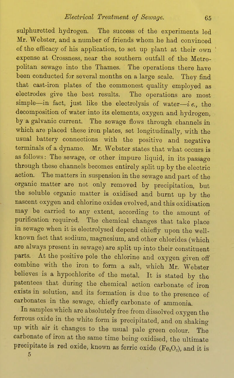 sulphuretted hydrogen. The success of the experiments led Mr. Webster, and a number of friends whom he had convinced of the efficacy of his application, to set up plant at their own expense at Crossness, near the southern outfall of the Metro- politan sewage into the Thames. The operations there have been conducted for several months on a large scale. They find that cast-iron plates of the commonest quality employed as electrodes give the best results. The operations are most simple—in fact, just like the electrolysis of water—ie., the decomposition of water into its elements, oxygen and hydrogen, by a galvanic current. The sewage flows through channels in which are placed these iron plates, set longitudinally, with the usual battery connections with the positive and negative terminals of a dynamo. Mr. Webster states that what occurs is as follows: The sewage, or other impure liquid, in its passage through these channels becomes entirely split up by the electric action. The matters in suspension in the sewage and part of the organic matter are not only removed by precipitation, but the soluble organic matter is oxidised and burnt up by the nascent oxygen and chlorine oxides evolved, and this oxidisation may be carried to any extent, according to the amount of purification required. The chemical changes that take place in sewage when it is electrolysed depend chiefly upon the well- known fact that sodium, magnesium, and other chlorides (which are always present in sewage) are split up into their constituent parts. At the positive pole the chlorine and oxygen given off combine with the iron to form a salt, which Mr. Webster believes is a hypochlorite of the metal. It is stated by the patentees that during the chemical action carbonate of iron exists in solution, and its formation is due to the presence of carbonates in the sewage, chiefly carbonate of ammonia. In samples which are absolutely free from dissolved oxygen the ferrous oxide in the white form is precipitated, and on shaking up with air it changes to the usual pale green colour. The carbonate of iron at the same time being oxidised, the ultimate precipitate is red oxide, known as ferric oxide (Fe^O^), and it is