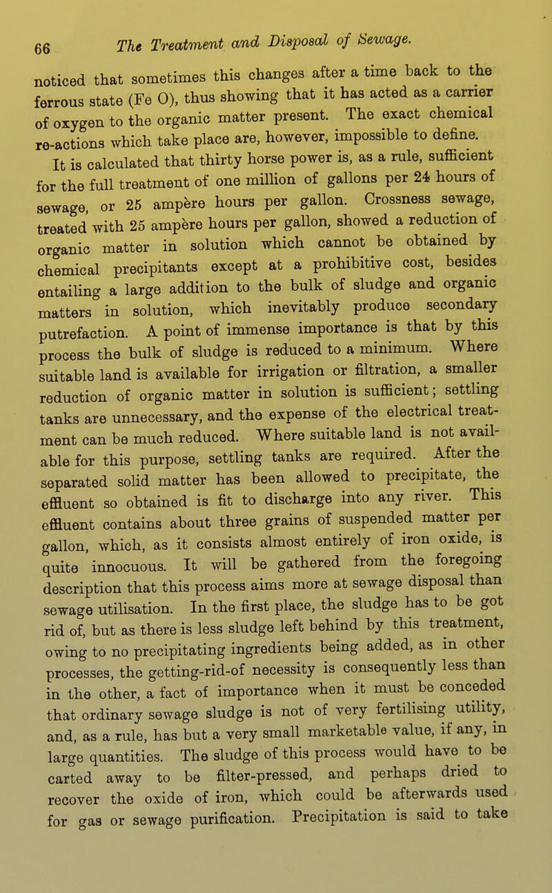 noticed that sometimes this changes after a time back to the ferrous state (Fe 0), thus showing that it has acted as a carrier of oxygen to the organic matter present. The exact chemical re-actions which take place are, however, impossible to define. It is calculated that thirty horse power is, as a rule, sufficient for the full treatment of one million of gallons per 24 hours of sewage, or 26 ampere hours per gallon. Crossness sewage, treated with 25 ampere hours per gallon, showed a reduction of organic matter in solution which cannot be obtained by chemical precipitants except at a prohibitive cost, besides entailing a large addition to the bulk of sludge and organic matters in solution, which inevitably produce secondaiy putrefaction. A point of immense importance is that by this process the bulk of sludge is reduced to a minimum. Where suitable land is available for irrigation or filtration, a smaller reduction of organic matter in solution is sufficient; settling tanks are unnecessary, and the expense of the electrical treat- ment can be much reduced. Where suitable land is not avail- able for this purpose, settling tanks are required. After the separated solid matter has been allowed to precipitate, the effluent so obtained is fit to discharge into any river. This effluent contains about three grains of suspended matter per gallon, which, as it consists almost entirely of iron oxide, is quite innocuous. It will be gathered from the foregoing description that this process aims more at sewage disposal than sewage utilisation. In the first place, the sludge has to be got rid of, but as there is less sludge left behind by this treatment, owing to no precipitating ingredients being added, as in other processes, the getting-rid-of necessity is consequently less than in the other, a fact of importance when it must be conceded that ordinary sewage sludge is not of very fertilising utility, and, as a rule, has but a very small marketable value, if any, m large quantities. The sludge of this process would have to be carted away to be filter-pressed, and perhaps dried to recover the oxide of iron, which could be afterwards used for gas or sewage purification. Precipitation is said to take