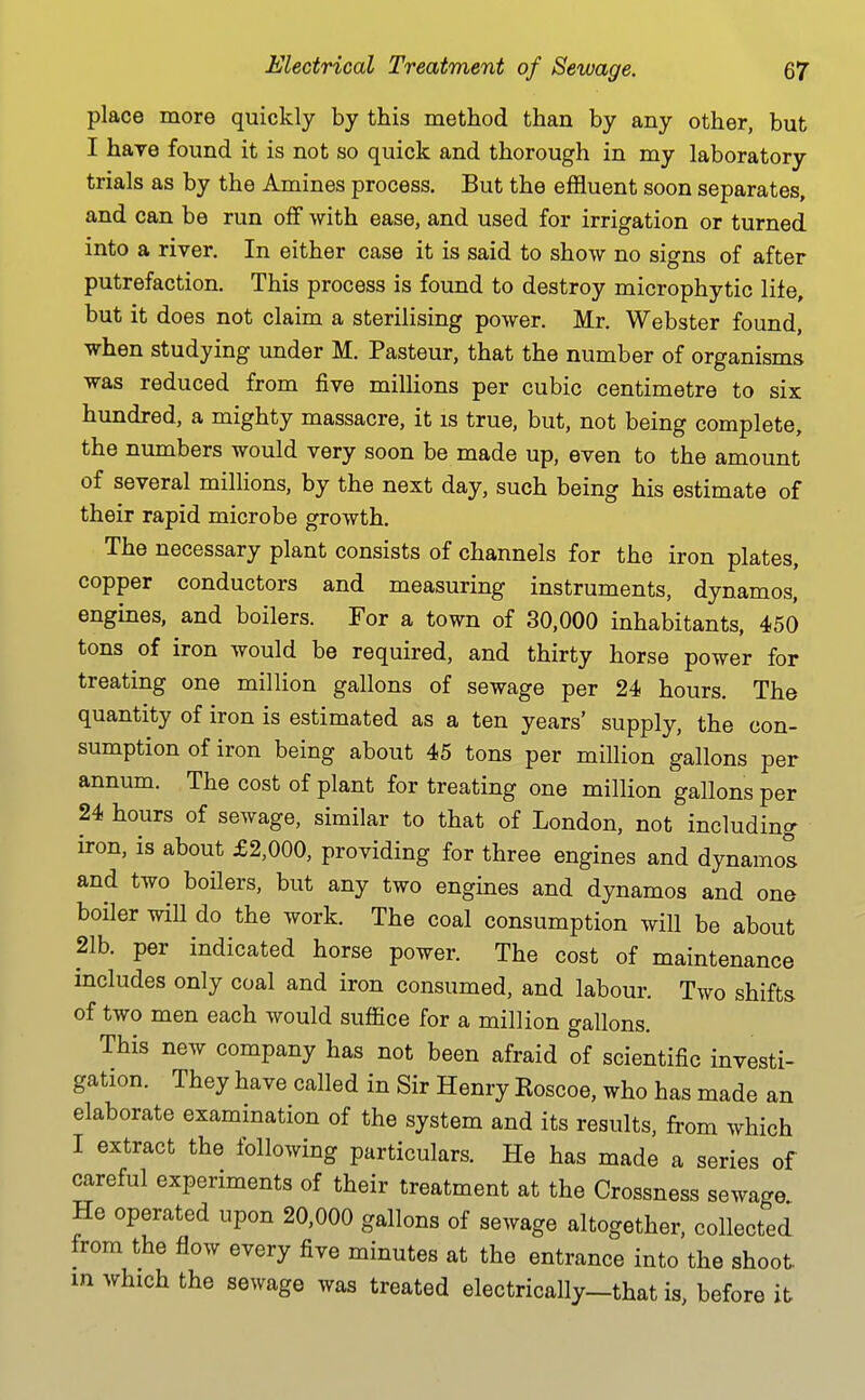 place more quickly by this method than by any other, but I have found it is not so quick and thorough in my laboratory trials as by the Amines process. But the effluent soon separates, and can be run off with ease, and used for irrigation or turned into a river. In either case it is said to show no signs of after putrefaction. This process is found to destroy microphytic lite, but it does not claim a sterilising power. Mr. Webster found, when studying under M. Pasteur, that the number of organisms was reduced from five millions per cubic centimetre to six hundred, a mighty massacre, it is true, but, not being complete, the numbers would very soon be made up, even to the amount of several millions, by the next day, such being his estimate of their rapid microbe growth. The necessary plant consists of channels for the iron plates, copper conductors and measuring instruments, dynamos, engines, and boilers. For a town of 30,000 inhabitants, 450 tons of iron would be required, and thirty horse power for treating one million gallons of sewage per 24 hours. The quantity of iron is estimated as a ten years' supply, the con- sumption of iron being about 45 tons per million gallons per annum. The cost of plant for treating one million gallons per 24 hours of sewage, similar to that of London, not including iron, is about £2,000, providing for three engines and dynamol and two boilers, but any two engines and dynamos and one boiler will do the work. The coal consumption will be about 21b. per indicated horse power. The cost of maintenance includes only coal and iron consumed, and labour. Two shifts of two men each would suffice for a million gallons. This new company has not been afraid of scientific investi- gation. They have called in Sir Henry Roscoe, who has made an elaborate examination of the system and its results, from which I extract the following particulars. He has made a series of careful experiments of their treatment at the Crossness sewage He operated upon 20,000 gallons of sewage altogether, collected from the flow every five minutes at the entrance into the shoot in which the sewage was treated electrically—that is, before it
