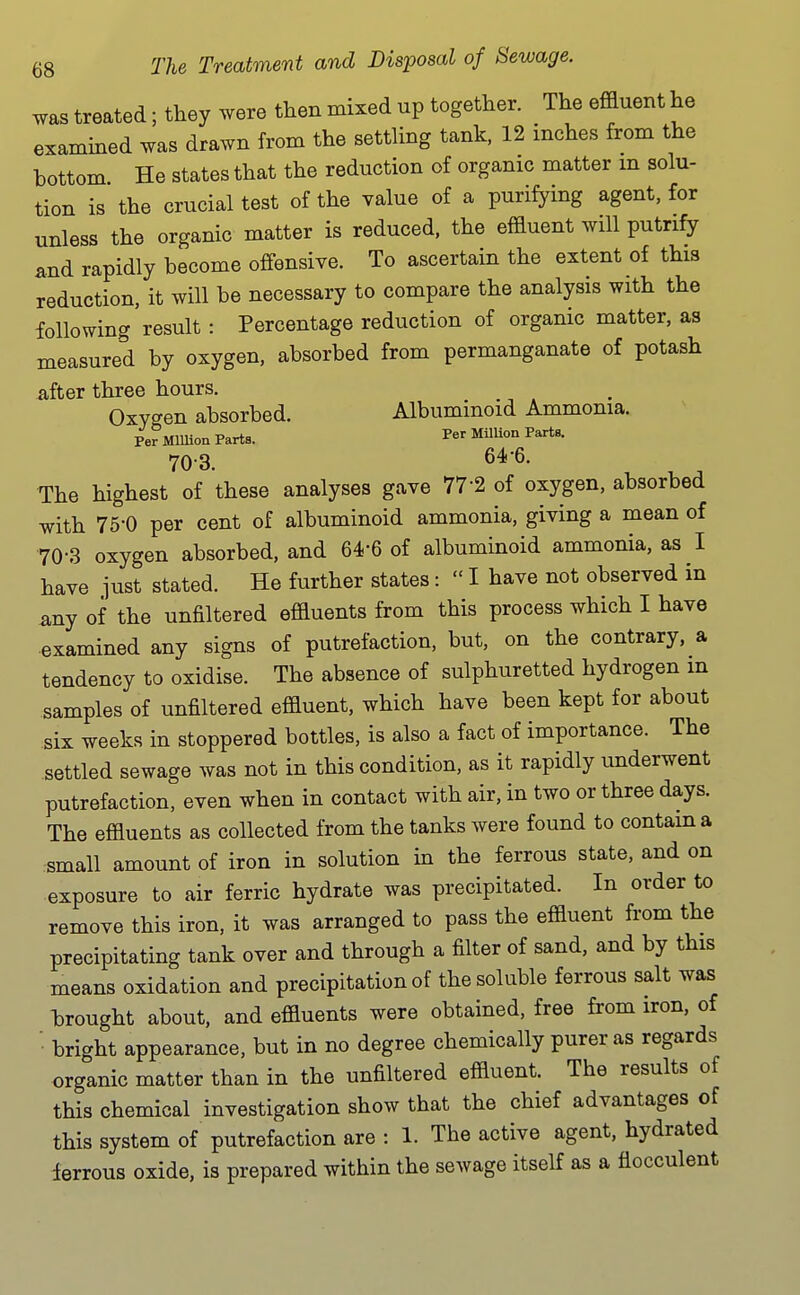 was treated; they were then mixed up together. The effluent he examined was drawn from the settling tank, 12 inches from the bottom He states that the reduction of organic matter m solu- tion is the crucial test of the value of a purifying agent, for unless the organic matter is reduced, the effluent will putnfy and rapidly become offensive. To ascertain the extent of this reduction, it will be necessary to compare the analysis with the following result: Percentage reduction of organic matter, as measured by oxygen, absorbed from permanganate of potash after three hours. Oxygen absorbed. Albuminoid Ammonia. Per Mlllioa Parts. MilUon Parts. 70-3. 64-6. The highest of these analyses gave 77-2 of oxygen, absorbed with 75-0 per cent of albuminoid ammonia, giving a mean of •70-3 oxygen absorbed, and 64-6 of albuminoid ammonia, as I have .lust stated. He further states: I have not observed in any of the unfiltered effluents from this process which I have examined any signs of putrefaction, but, on the contrary, a tendency to oxidise. The absence of sulphuretted hydrogen in samples of unfiltered effluent, which have been kept for about six weeks in stoppered bottles, is also a fact of importance. The settled sewage was not in this condition, as it rapidly underwent putrefaction, even when in contact with air, in two or three days. The effluents as collected from the tanks were found to contain a small amount of iron in solution in the ferrous state, and on exposure to air ferric hydrate was precipitated. In order to remove this iron, it was arranged to pass the effluent from the precipitating tank over and through a filter of sand, and by this means oxidation and precipitation of the soluble ferrous salt was brought about, and effluents were obtained, free from iron, of ■ bright appearance, but in no degree chemically purer as regards organic matter than in the unfiltered effluent. The results of this chemical investigation show that the chief advantages of this system of putrefaction are : 1. The active agent, hydrated ierrous oxide, is prepared within the sewage itself as a flocculent