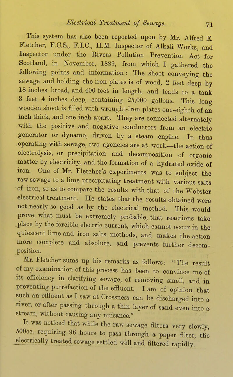 This system has also been reported upon by Mr. Alfred E. Fletcher, F.C.S., F.I.C, H.M. Inspector of Alkali Works, and Inspector under the Kivers Pollution Prevention Act for Scotland, in November, 1889, from which I gathered the following points and information: The shoot conveying the sewage and holding the iron plates is of wood, 2 feet deep by 18 inches broad, and 400 feet in length, and leads to a tank 3 feet 4 inches deep, containing 25,000 gallons. This long wooden shoot is filled with wrought-iron plates one-eighth of an inch thick, and one inch apart. They are connected alternately with the positive and negative conductors from an electric generator or dynamo, driven by a steam engine. In thus operating with sewage, two agencies are at work—the action of electrolysis, or precipitation and decomposition of organic matter by electricity, and the formation of a hydrated oxide of iron. One of Mr. Fletcher's experiments was to subject the raw sewage to a lime precipitatmg treatment with various salts of iron, so as to compare the results with that of the Webster electrical treatment. He states that the results obtained were not nearly so good as by the electrical method. This would prove, what must be extremely probable, that reactions take place by the forcible electric current, which cannot occur in the quiescent lime and iron salts methods, and makes the action more complete and absolute, and prevents further decom- position. Mr. Fletcher sums up his remarks as follows: The result of my examination of this process has been to convince me of its efficiency in clarifying sewage, of removing smell, and in preventing putrefaction of the effluent. I am of opinion that such an effluent as I saw at Crossness can be discharged into a river, or after passing through a thin layer of sand even into a stream, without causing any nuisance. It was noticed that while the raw sewage filters very slowly 600CC. requiring 96 hours to pass through a paper filter, the .5l-ectrically treated sewage settled well and filtered rapidly.