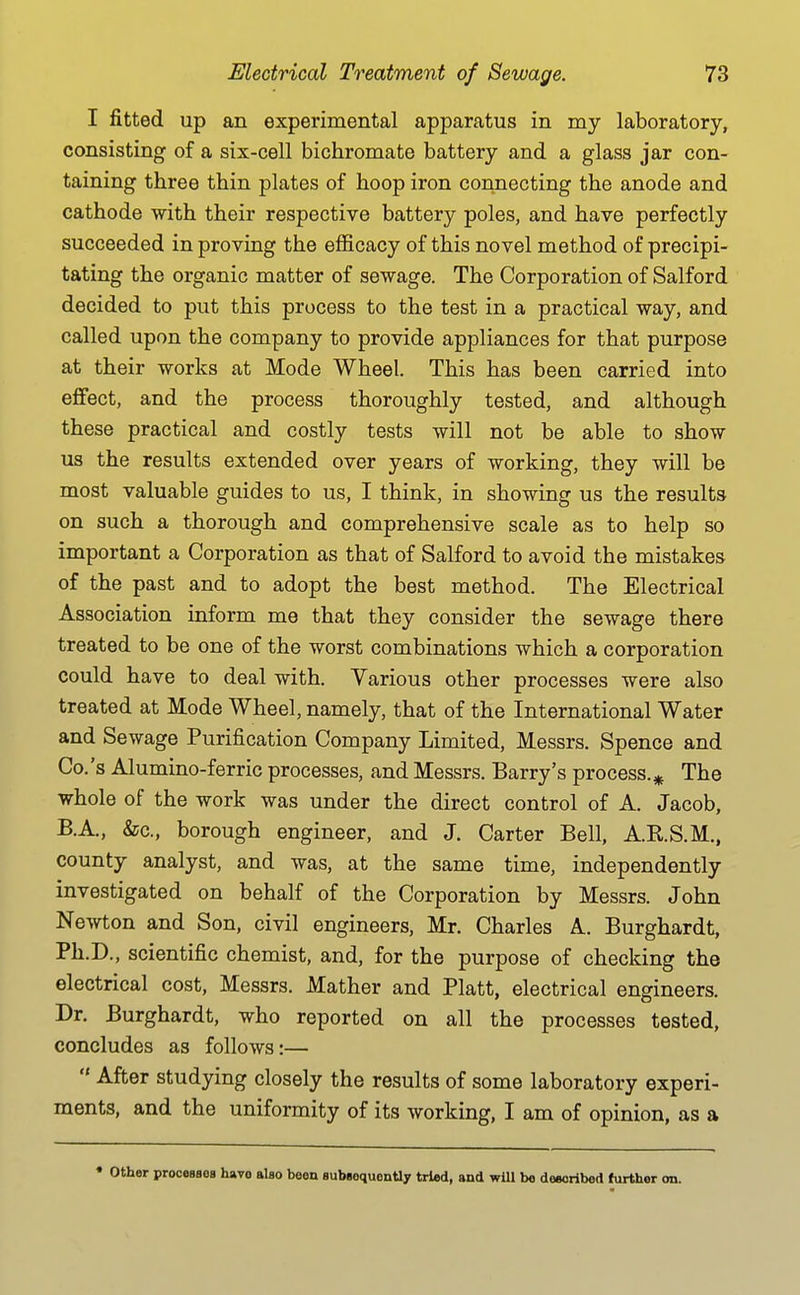 I fitted up an experimental apparatus in my laboratory, consisting of a six-cell bichromate battery and a glass jar con- taining three thin plates of hoop iron connecting the anode and cathode with their respective battery poles, and have perfectly succeeded in proving the efficacy of this novel method of precipi- tating the organic matter of sewage. The Corporation of Salford decided to put this process to the test in a practical way, and called upon the company to provide appliances for that purpose at their works at Mode Wheel. This has been carried into effect, and the process thoroughly tested, and although these practical and costly tests will not be able to show us the results extended over years of working, they will be most valuable guides to us, I think, in showing us the results on such a thorough and comprehensive scale as to help so important a Corporation as that of Salford to avoid the mistakes of the past and to adopt the best method. The Electrical Association inform me that they consider the sewage there treated to be one of the worst combinations which a corporation could have to deal with. Various other processes were also treated at Mode Wheel, namely, that of the International Water and Sewage Purification Company Limited, Messrs. Spence and Co.'s Alumino-ferric processes, and Messrs. Barry's process.^ The whole of the work was under the direct control of A. Jacob, B.A., &c., borough engineer, and J. Carter Bell, A.R.S.M., county analyst, and was, at the same time, independently investigated on behalf of the Corporation by Messrs. John Newton and Son, civil engineers, Mr. Charles A. Burghardt, Ph.D., scientific chemist, and, for the purpose of checking the electrical cost, Messrs. Mather and Piatt, electrical engineers. Dr. Burghardt, who reported on all the processes tested, concludes as follows:— -A-fter studying closely the results of some laboratory experi- ments, and the uniformity of its working, I am of opinion, as a • other processes have also been subsequonUy tried, and will be deeoribed (xirther on.