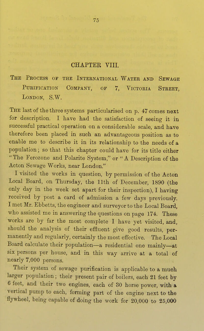 CHAPTER VIII. The Process of the International Water and Sewage Purification Company, of 7, Victoria Street, London, S.W. The last of the three systems particularised on p. 47 comes next for description. I have had the satisfaction of seeing it in successful practical operation on a considerable scale, and have therefore been placed in such an advantageous position as to enable me to describe it in its relationship to the needs of a population; so that this chapter could have for its title either  The Ferozone and Polarite System, or  A Description of the Acton Sewage Works, near London. I visited the works in question, by permission of the Acton Local Board, on Thursday, the 11th of December, 1890 (the only day in the week set apart for their inspection), I having received by post a card of admission a few days previously. I met Mr. Ebbetts, the engineer and surveyor to the Local Board, who assisted me in answering the questions on page 174. These works are by far the most complete I have yet visited, and, should the analysis of their eflSuent give good results, per- manently and regularly, certainly the most effective. The Local Board calculate their population—a residential one mainly—at six persons per house, and in this way arrive at a total of nearly 7,000 persons. Their system of sewage purification is applicable to a much larger population; their present pair of boilers, each 21 feet by 6 feet, and their two engines, each of 30 horse power, with a vertical pump to each, forming part of the engine next to the flywheel, being capable of doing the work for 20,000 to 26,000