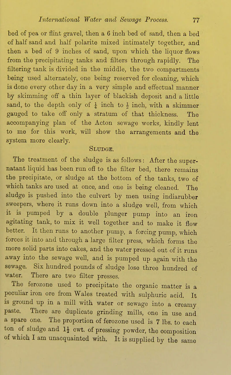 bed of pea or flint gravel, then a 6 inch bed of sand, then a bed of half sand and half polarite mixed intimately together, and then a bed of 9 inches of sand, upon which the liquor flows from the precipitating tanks and filters through rapidly. The filtering tank is divided in the middle, the two compartments being used alternately, one being reserved for cleaning, which is done every other day in a very simple and effectual manner by skimming off a thin layer of blackish deposit and a little sand, to the depth only of ^ inch to J inch, with a skimmer gauged to take off only a stratum of that thickness. The accompanying plan of the Acton sewage works, kindly lent to me for this work, will show the arrangements and the system more clearly. Sludge. The treatment of the sludge is as follows: After the super- natant liquid has been run off to the filter bed, there remains the precipitate, or sludge at the bottom of the tanks, two of which tanks are used at once, and one is being cleaned. The sludge is pushed into the culvert by men using indiarubber sweepers, where it runs down into a sludge well, from which it is pumped by a double plunger pump into an iron agitating tank, to mix it well together and to make it flow better. It then runs to another pump, a forcing pump, which forces it into and through a large filter press, which forms the more solid parts into cakes, and the water pressed out of it runs away into the sewage well, and is pumped up again with the sewage. Six hundred pounds of sludge lose three hundred of Avater. There are two filter presses. The ferozone used to precipitate the organic matter is a peculiar iron ore from Wales treated with sulphuric acid. It is ground up in a mill with water or sewage into a creamy paste. There are duplicate grinding mills, one in use and a spare one. The proportion of ferozone used is 7 lbs. to each ton of sludge and cwt. of pressing powder, the composition of which I am unacquainted with. It is supplied by the same
