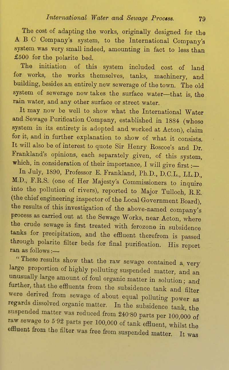 The cost of adapting the works, originally designed for the ABC Company's system, to the International Company's system was very small indeed, amounting in fact to less than £500 for the polarite bed. The initiation of this system included cost of land for works, the works themselves, tanks, machinery, and building, besides an entirely new sewerage of the town. The old system of sewerage now takes the surface water—that is, the rain water, and any other surface or street water. It may now be well to showr what the International Water and Sewage Purification Company, established in 1884 (whose system in its entirety is adopted and worked at Acton), claim for it, and in further explanation to show of what it consists. It will also be of interest to quote Sir Henry Koscoe's and Dr. Frankland's opinions, each separately given, of this system, which, in consideration of their importance, I will give first: In July, 1890, Professor E. Frankland, Ph.D., D.C.L., LL.D., M.D., F.R.S. (one of Her Majesty's Commissioners to inquire into the pollution of rivers), reported to Major Tulloch, R.E. (the chief engineering inspector of the Local Government Board)* the results of this investigation of the above-named company's process as carried out at the Sewage Works, near Acton, where the crude sewage is first treated with ferozone in subsidence tanks for precipitation, and the effluent therefrom is passed through polarite filter beds for final purification. His report ran as follows:—  These results show that the raw sewage contained a very large proportion of highly polluting suspended matter, and an unusually large amount of foul organic matter in solution • and further, that the effluents from the subsidence tank and 'filter were derived from sewage of about equal polluting power as regards dissolved organic matter. In the subsidence tank the suspended matter was reduced from 240-80 parts per 100 000 of raw sewage to 5 92 parts per 100,000 of tank effluent, whilst the effluent from the filter was free from suspended matter It was