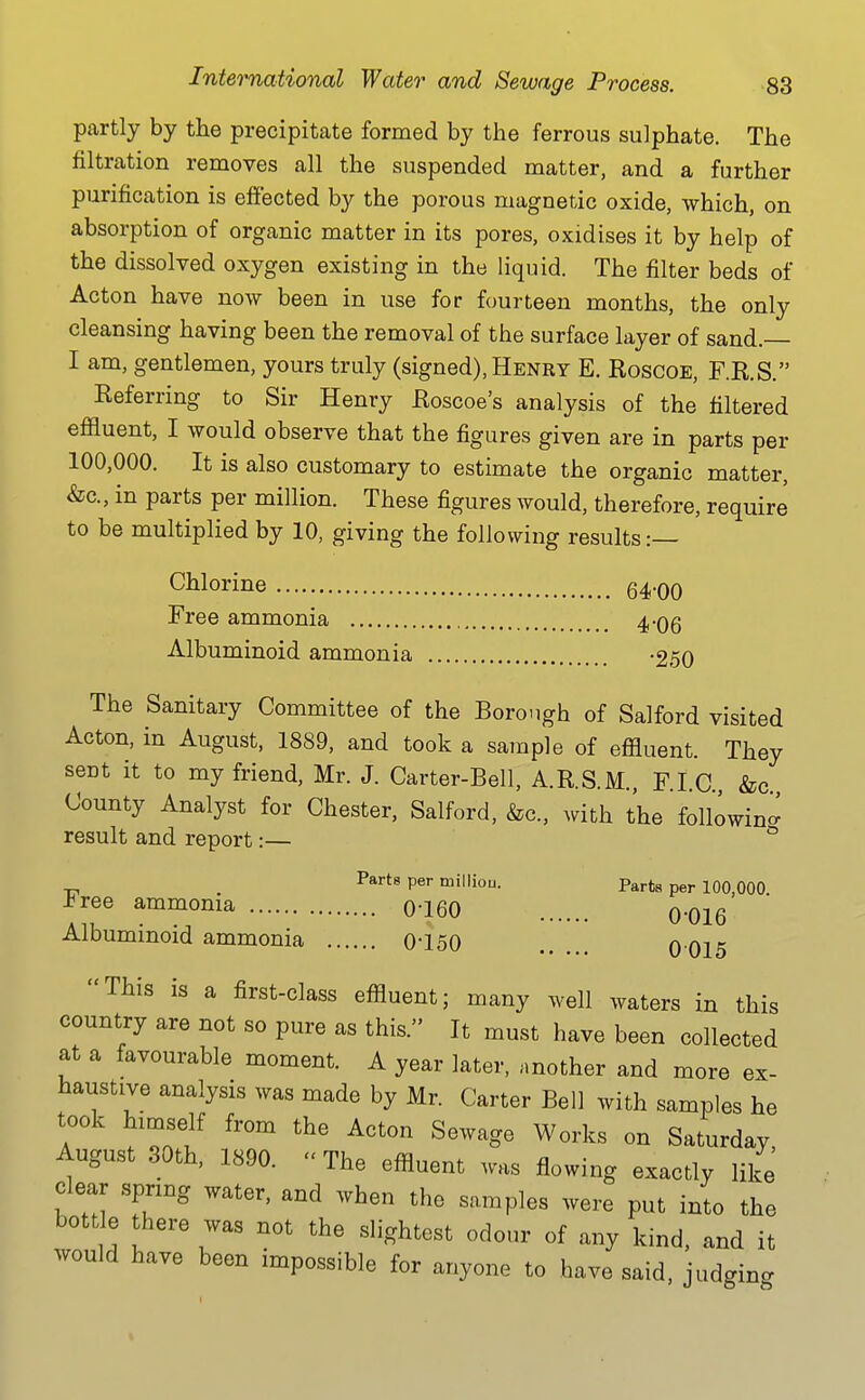 partly by the precipitate formed by the ferrous sulphate. The filtration removes all the suspended matter, and a further purification is effected by the porous magnetic oxide, which, on absorption of organic matter in its pores, oxidises it by help of the dissolved oxygen existing in the liquid. The filter beds of Acton have now been in use for fourteen months, the only cleansing having been the removal of the surface layer of sand.— I am, gentlemen, yours truly (signed), Henry E. Eoscoe, F.K.S. Keferring to Sir Henry Eoscoe's analysis of the filtered effluent, I would observe that the figures given are in parts per 100,000. It is also customary to estimate the organic matter, &c., in parts per million. These figures would, therefore, require to be multiplied by 10, giving the following results:— Clilorine q^.qq Free ammonia 4-06 Albuminoid ammonia -250 The Sanitary Committee of the Borough of Salford visited Acton, in August, 1889, and took a sample of effluent. They sent it to my friend, Mr. J. Carter-Bell, A.R.S.M., F.I.C., &c County Analyst for Chester, Salford, &c., with the following result and report:— ^ . Parts per milliou. Parts per 100,000 -bree ammonia 0-160 0-016 Albuminoid ammonia 0-150 0 015 This is a first-class effluent; many well waters in this country are not so pure as this. It must have been collected at a favourable moment. A year later, another and more ex- haustive analysis was made by Mr. Carter Bell with samples he took himself from the Acton Sewage Works on Saturday August 30th, 1890. The effluent was flowing exactly like clear spring water, and when the samples were put into the bottle there was not the slightest odour of any kind, and it would have been impossible for anyone to have said, judging