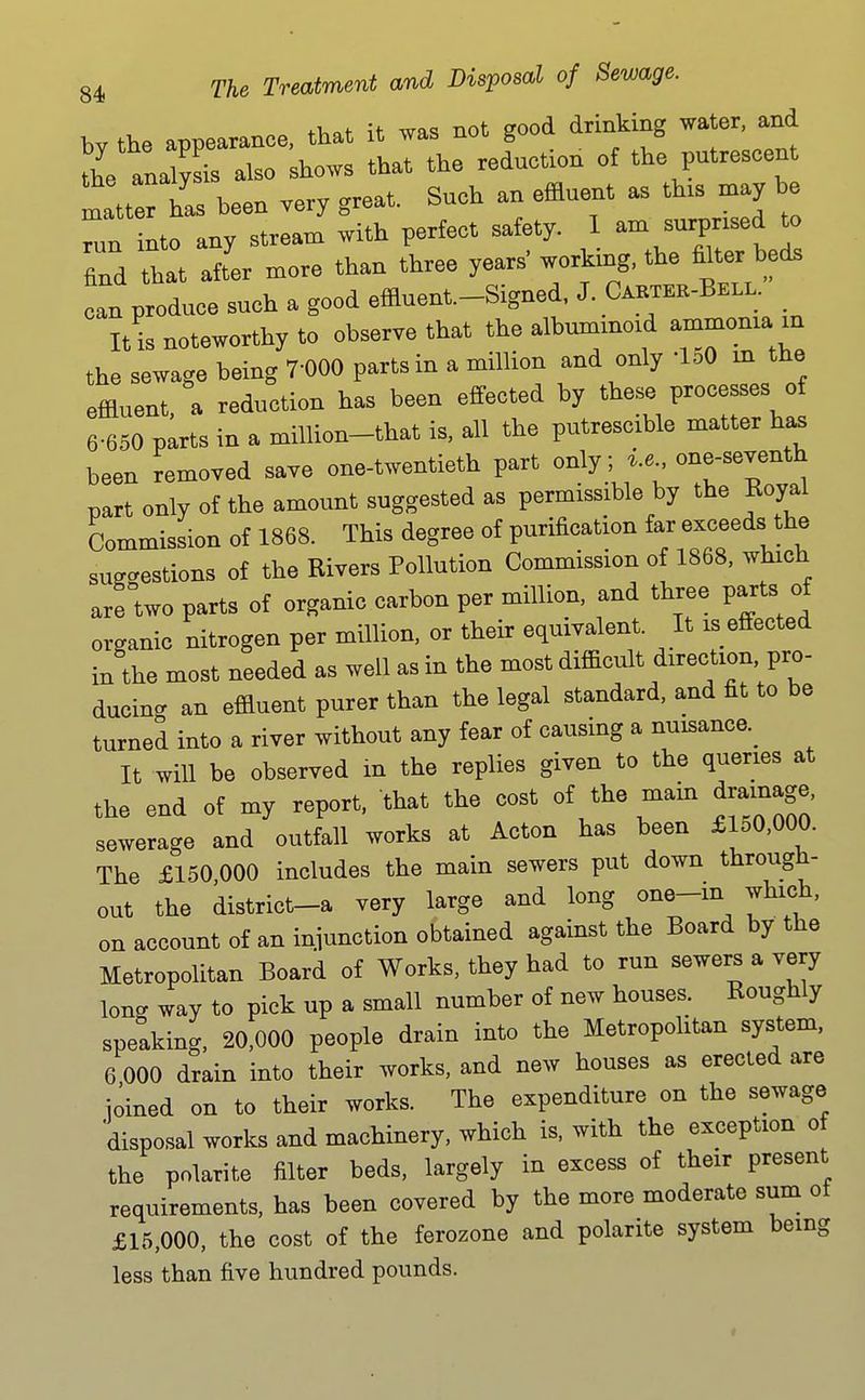 bv the appearance, that it ^as not good drinking water, and the ana also shows that the reduction of the putrescent Itter has been very great. Such an effluent as th.s may he L into any stream with perfect safety. 1 ^-^^^^^^^ find that aft'er more than three years working, the mter beds can produce such a good effluent.-Signed, J. Caktek-Bell. It is noteworthy to observe that the albummoid ammoma m the sewage being 7-000 parts in a million and only loO in the effluent, a reduction has been effected by ^^ese processes o 6-650 parts in a million-that is, all the putrescible matter has been removed save one-twentieth part only; i.e one-seventh part only of the amount suggested as permissible by the Koyal Commission of 1868. This degree of purification far exceeds the suff-estions of the Rivers Pollution Commission of 1868, which arftwo parts of organic carbon per million, and three parts of organic nitrogen per milhon, or their equivalent. It is effected in the most needed as well as in the most difficult direction pro- ducing an effluent purer than the legal standard, and fit to be turned into a river without any fear of causing a nuisance.^ It will be observed in the replies given to the queries at the end of my report, that the cost of the main drainage, sewerage and outfall works at Acton has been £150,000. The £150 000 includes the main sewers put down through- out the district-a very large and long one-m which, on account of an iniunction obtained against the Board by the Metropolitan Board of Works, they had to run sewers a very long way to pick up a small number of new houses. Roughly speaking. 20,000 people drain into the MetropoUtan system, 6 000 drain into their works, and new houses as erected are ioined on to their works. The expenditure on the sewage disposal works and machinery, which is. with the exception of the polarite filter beds, largely in excess of their present requirements, has been covered by the more moderate sum of £15,000, the cost of the ferozone and polarite system being less than five hundred pounds.