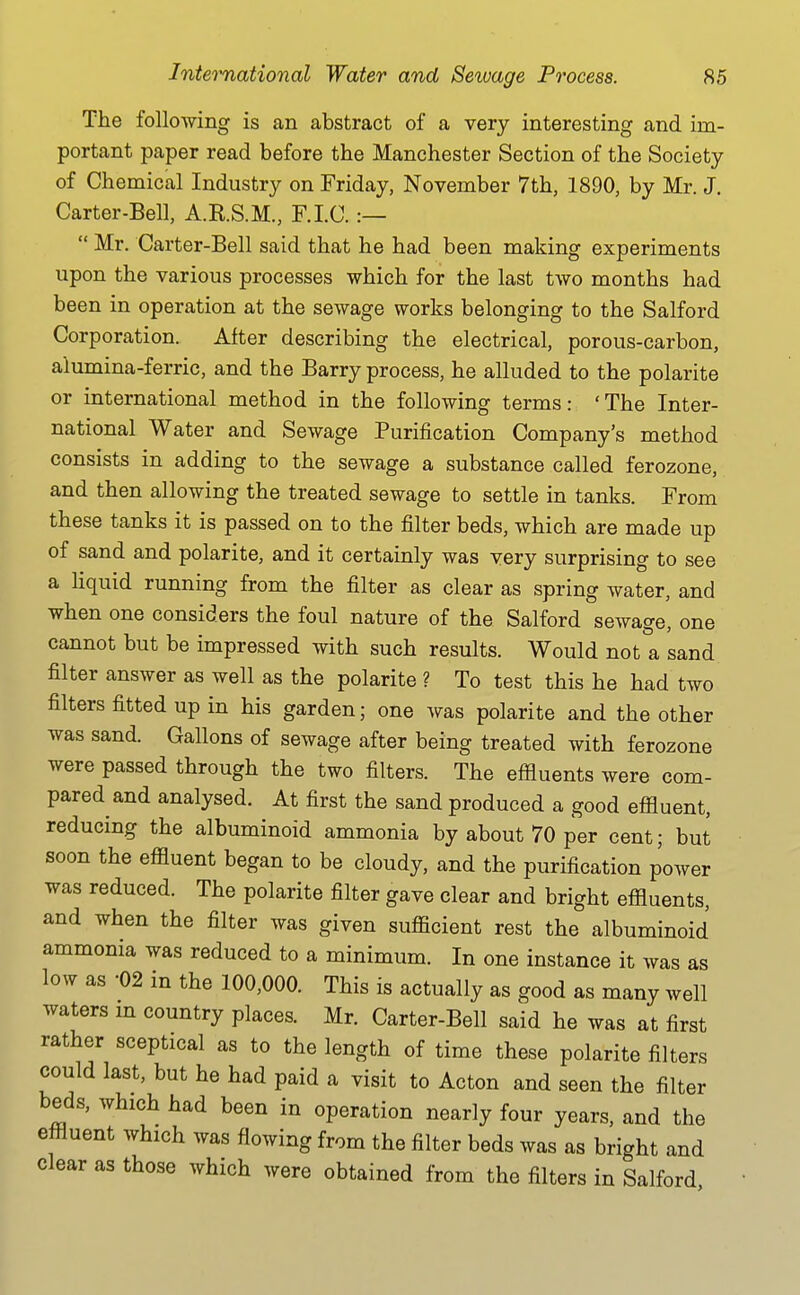 The following is an abstract of a very interesting and im- portant paper read before the Manchester Section of the Society of Chemical Industry on Friday, November 7th, 1890, by Mr. J. Carter-Bell, A.KS.M., F.I.C. :— Mr. Carter-Bell said that he had been making experiments upon the various processes which for the last two months had been in operation at the sewage works belonging to the Salford Corporation. Alter describing the electrical, porous-carbon, alumina-ferric, and the Barry process, he alluded to the polarite or international method in the following terms: 'The Inter- national Water and Sewage Purification Company's method consists in adding to the sewage a substance called ferozone, and then allowing the treated sewage to settle in tanks. From these tanks it is passed on to the filter beds, which are made up of sand and polarite, and it certainly was very surprising to see a liquid running from the filter as clear as spring water, and when one considers the foul nature of the Salford sewage, one cannot but be impressed with such results. Would not a sand filter answer as well as the polarite ? To test this he had two filters fitted up in his garden; one was polarite and the other was sand. Gallons of sewage after being treated with ferozone were passed through the two filters. The effluents were com- pared and analysed. At first the sand produced a good effluent, reducing the albuminoid ammonia by about 70 per cent; but soon the effluent began to be cloudy, and the purification power was reduced. The polarite filter gave clear and bright effluents, and when the filter was given sufficient rest the albuminoid ammonia was reduced to a minimum. In one instance it was as low as -02 in the 100,000. This is actually as good as many well waters m country places. Mr. Carter-Bell said he was at first rather sceptical as to the length of time these polarite filters could last, but he had paid a visit to Acton and seen the filter beds, which had been in operation nearly four years, and the effluent which was flowing from the filter beds was as bright and clear as those which were obtained from the filters in Salford