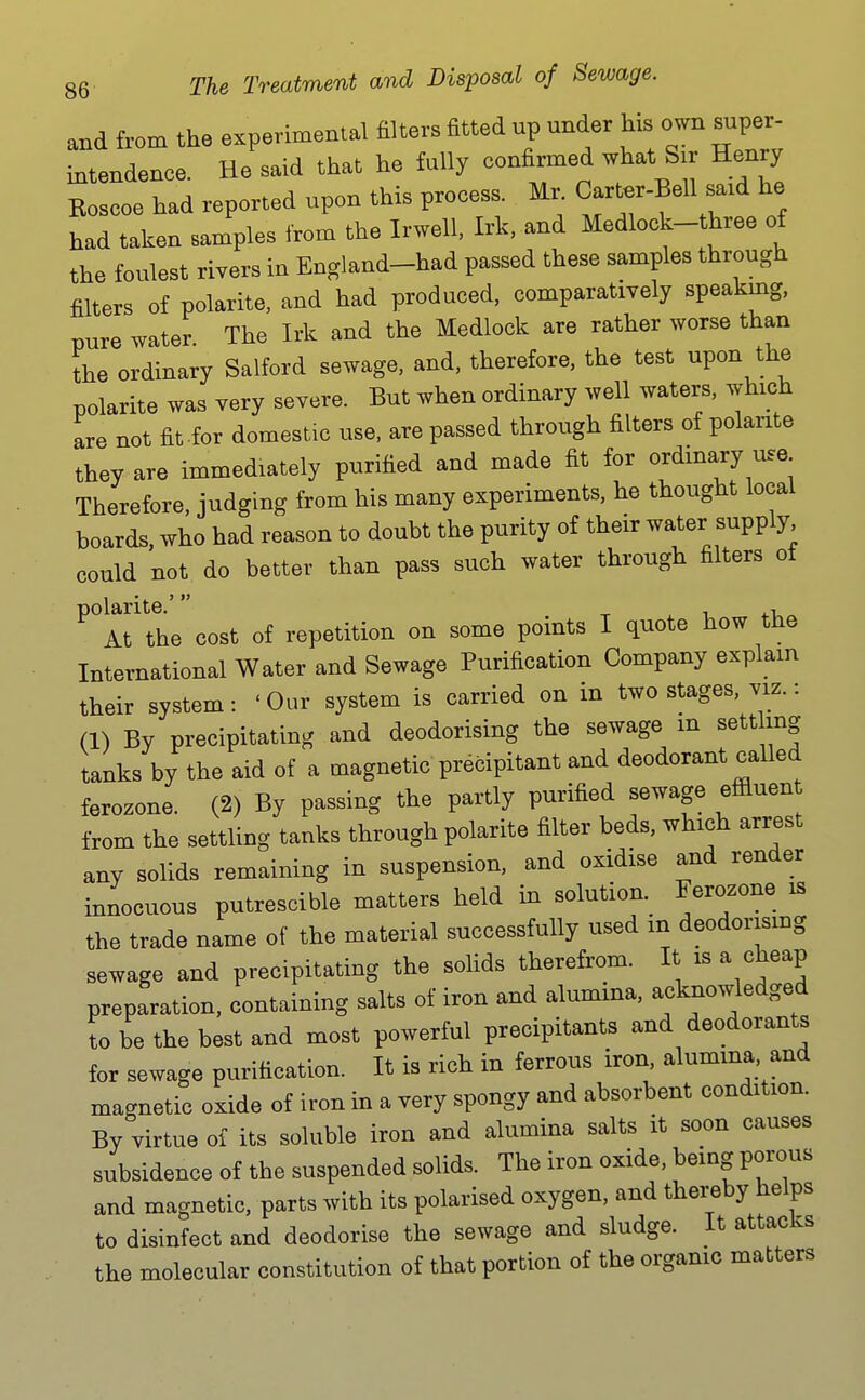 and from the experimental filters fitted up under his own super- intendence. He said that he fully confirmed what Sir Henry Koscoe had reported upon this process. Mr. C-^ter-Bell said he had taken samples from the Irwell, Irk, and Medlock-three of the foulest rivers in England-had passed these samples through filters of polarite, and had produced, comparatively speaking, pure water. The Irk and the Medlock are rather worse than the ordinary Salford sewage, and, therefore, the test upon the polarite was very severe. But when ordinary well waters, which are not fit for domestic use, are passed through filters of polante they are immediately purified and made fit for ordinary use Therefore, judging from his many experiments, he thought local boards, who had reason to doubt the purity of their water supply could not do better than pass such water through filters ot ^^Arthe cost of repetition on some points I quote how the International Water and Sewage Purification Company explain their system: ' Our system is carried on in two stages, viz.: (1) By precipitating and deodorising the sewage m settling tanks by the aid of a magnetic precipitant and deodorant called ferozone. (2) By passing the partly purified sewage effluen from the settling tanks through polarite filter beds, which arrest any solids remaining in suspension, and oxidise and render innocuous putrescible matters held in solution. Ferozone is the trade name of the material successfully used in deodorismg sewage and precipitating the solids therefrom. It is a cheap preparation, containing salts of iron and alumina, acknowledged to be the best and most powerful precipitants and deodorants for sewage purification. It is rich in ferrous iron, alumina and magnetic oxide of iron in a very spongy and absorbent condition. By virtue of its soluble iron and alumina salts it soon causes subsidence of the suspended solids. The iron oxide, being porous and magnetic, parts with its polarised oxygen, and thereby helps to disinfect and deodorise the sewage and sludge. It attacks the molecular constitution of that portion of the organic matters