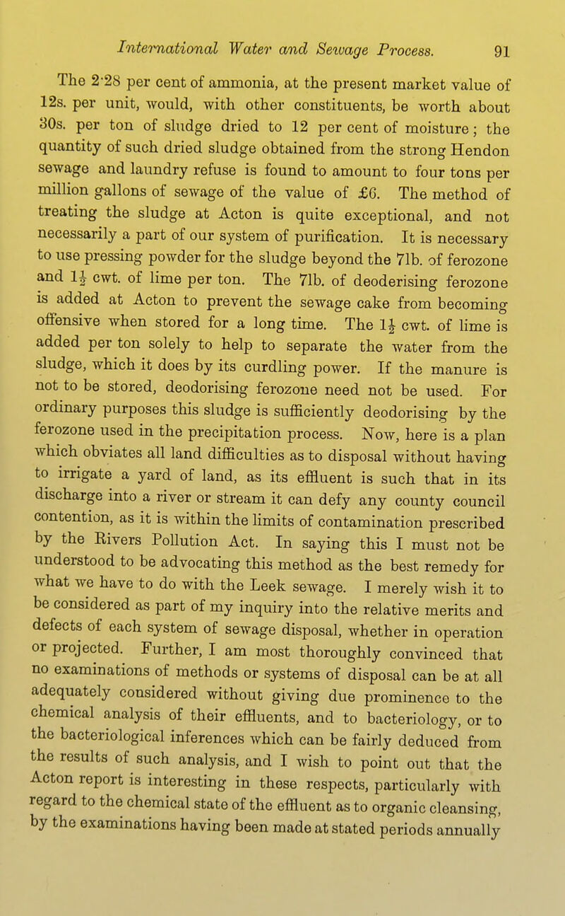 The 2-28 per cent of ammonia, at the present market value of 12s. per unit, would, with other constituents, be worth about 30s. per ton of sludge dried to 12 per cent of moisture; the quantity of such dried sludge obtained from the strong Hendon sewage and laundry refuse is found to amount to four tons per million gallons of sewage of the value of £6. The method of treating the sludge at Acton is quite exceptional, and not necessarily a part of our system of purification. It is necessary to use pressing powder for the sludge beyond the 71b. of ferozone and 1| cwt. of lime per ton. The 71b. of deoderising ferozone is added at Acton to prevent the sewage cake from becoming offensive when stored for a long time. The IJ cwt. of lime is added per ton solely to help to separate the water from the sludge, which it does by its curdling power. If the manure is not to be stored, deodorising ferozone need not be used. For ordinary purposes this sludge is sufficiently deodorising by the ferozone used in the precipitation process. Now, here is a plan which obviates all land difficulties as to disposal without having to irrigate a yard of land, as its effluent is such that in its discharge into a river or stream it can defy any county council contention, as it is within the Hmits of contamination prescribed by the Rivers Pollution Act. In saying this I must not be understood to be advocating this method as the best remedy for what we have to do with the Leek sewage. I merely wish it to be considered as part of my inquiry into the relative merits and defects of each system of sewage disposal, whether in operation or projected. Further, I am most thoroughly convinced that no examinations of methods or systems of disposal can be at all adequately considered without giving due prominence to the chemical analysis of their effluents, and to bacteriology, or to the bacteriological inferences which can be fairly deduced from the results of such analysis, and I wish to point out that the Acton report is interesting in these respects, particularly with regard to the chemical state of the effluent as to organic cleansing, by the examinations having been made at stated periods annually
