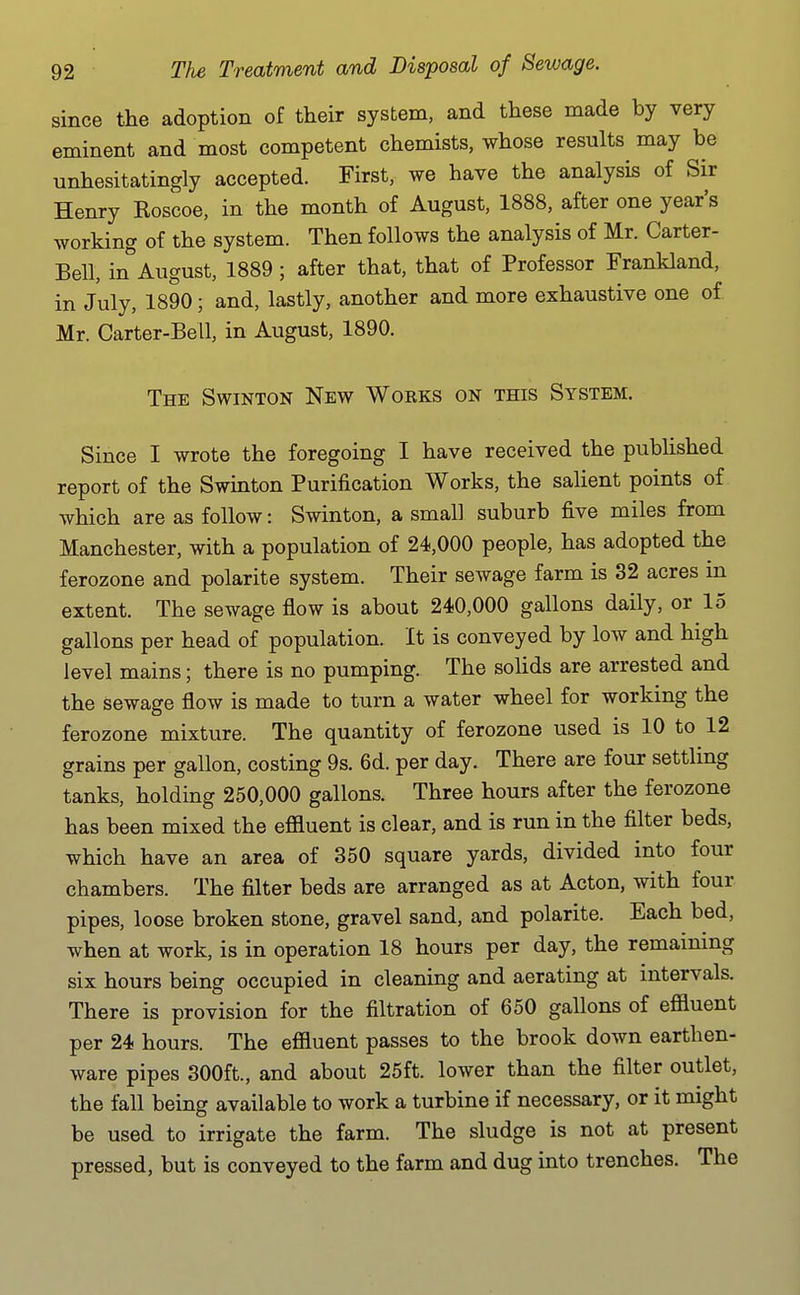 since the adoption of their system, and these made by very eminent and most competent chemists, whose results may be unhesitatingly accepted. First, we have the analysis of Sir Henry Koscoe, in the month of August, 1888, after one year's working of the system. Then follows the analysis of Mr. Carter- Bell, in''August, 1889; after that, that of Professor Frankland, in July, 1890; and, lastly, another and more exhaustive one of Mr. Carter-Bell, in August, 1890. The Swinton New Works on this System. Since I wrote the foregoing I have received the published report of the Swinton Purification Works, the salient points of which are as follow: Swinton, a small suburb five miles from Manchester, with a population of 24,000 people, has adopted the ferozone and polarite system. Their sewage farm is 32 acres in extent. The sewage flow is about 240,000 gallons daily, or 15 gallons per head of population. It is conveyed by low and high level mains; there is no pumping. The solids are arrested and the sewage flow is made to turn a water wheel for working the ferozone mixture. The quantity of ferozone used is 10 to 12 grains per gallon, costing 9s. 6d. per day. There are four settling tanks, holding 250,000 gallons. Three hours after the ferozone has been mixed the efiluent is clear, and is run in the filter beds, which have an area of 350 square yards, divided into four chambers. The filter beds are arranged as at Acton, with four pipes, loose broken stone, gravel sand, and polarite. Each bed, when at work, is in operation 18 hours per day, the remaining six hours being occupied in cleaning and aerating at intervals. There is provision for the filtration of 650 gallons of efiluent per 24 hours. The efiluent passes to the brook down earthen- ware pipes 300ft., and about 25ft. lower than the filter outlet, the fall being available to work a turbine if necessary, or it might be used to irrigate the farm. The sludge is not at present pressed, but is conveyed to the farm and dug into trenches. The